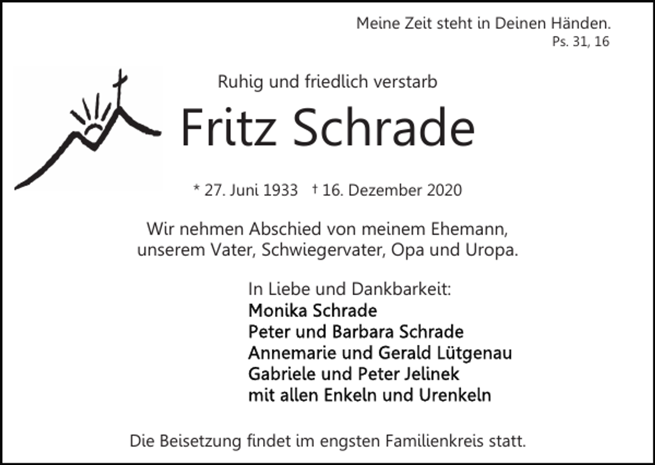 <p>Meine Zeit steht in Deinen Händen.<br />Ps. 31, 16</p><p>Ruhig und friedlich verstarb</p><p>Fritz Schrade<br />* 27. Juni 1933 † 16. Dezember 2020</p><p>Wir nehmen Abschied von meinem Ehemann,<br />unserem Vater, Schwiegervater, Opa und Uropa.<br />In Liebe und Dankbarkeit:</p><p>Die Beisetzung findet im engsten Familienkreis statt.</p>