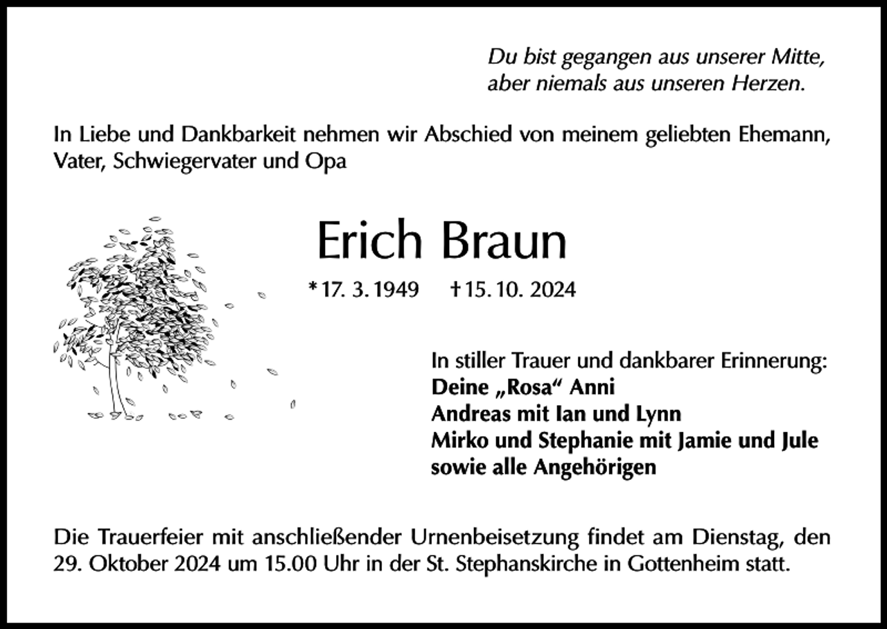<p>Du bist gegangen aus unserer Mitte,<br />aber niemals aus unseren Herzen.<br />In Liebe und Dankbarkeit nehmen wir Abschied von meinem geliebten Ehemann,<br />Vater, Schwiegervater und Opa</p><p>Erich Braun<br />* 17. 3. 1949</p><p>† 15. 10. 2024<br />In stiller Trauer und dankbarer Erinnerung:<br />Deine „Rosa“ Anni<br />Andreas mit Ian und Lynn<br />Mirko und Stephanie mit Jamie und Jule<br />sowie alle Angehörigen</p><p>Die Trauerfeier mit anschließender Urnenbeisetzung findet am Dienstag, den<br />29. Oktober 2024 um 15.00 Uhr in der St. Stephanskirche in Gottenheim statt.</p>