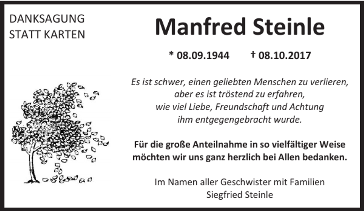 <p>DANKSAGUNG<br />STATT KARTEN</p><p>Manfred Steinle<br />* 08.09.1944</p><p>† 08.10.2017</p><p>Es ist schwer, einen geliebten Menschen zu verlieren,<br />aber es ist tröstend zu erfahren,<br />wie viel Liebe, Freundschaft und Achtung<br />ihm entgegengebracht wurde.<br />Für die große Anteilnahme in so vielfältiger Weise<br />möchten wir uns ganz herzlich bei Allen bedanken.<br />Im Namen aller Geschwister mit Familien<br />Siegfried Steinle</p>