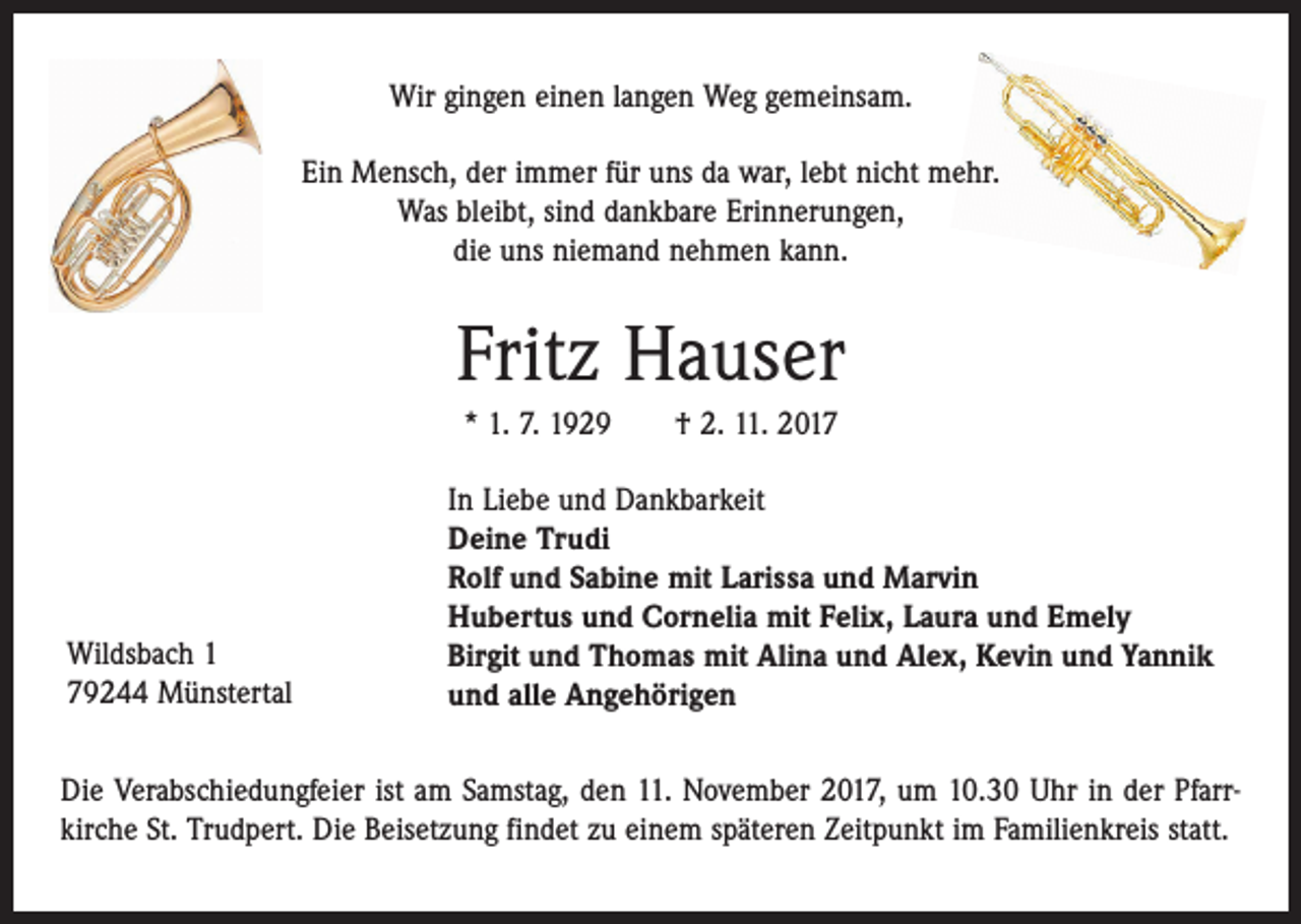 <p>Wir gingen einen langen Weg gemeinsam.<br />Ein Mensch, der immer für uns da war, lebt nicht mehr.<br />Was bleibt, sind dankbare Erinnerungen,<br />die uns niemand nehmen kann.</p><p>Fritz Hauser<br />* 1. 7. 1929 † 2. 11. 2017</p><p>Wildsbach 1<br />79244 Münstertal</p><p>In Liebe und Dankbarkeit<br />Deine Trudi<br />Rolf und Sabine mit Larissa und Marvin<br />Hubertus und Cornelia mit Felix, Laura und Emely<br />Birgit und Thomas mit Alina und Alex, Kevin und Yannik<br />und alle Angehörigen</p><p>Die Verabschiedungfeier ist am Samstag, den 11. November 2017, um 10.30 Uhr in der Pfarrkirche St. Trudpert. Die Beisetzung findet zu einem späteren Zeitpunkt im Familienkreis statt.</p>