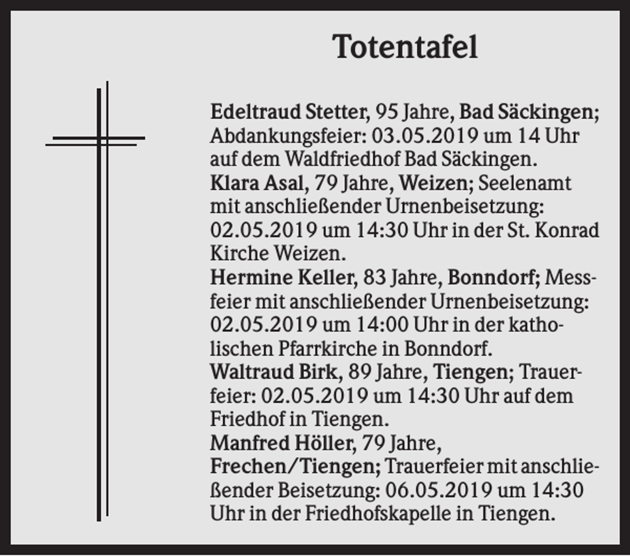 <p>Totentafel<br />Edeltraud Stetter, 95 Jahre, Bad Säckingen;<br />Abdankungsfeier: 03.05.2019 um 14 Uhr<br />auf dem Waldfriedhof Bad Säckingen.<br />Klara Asal, 79 Jahre, Weizen; Seelenamt<br />mit anschließender Urnenbeisetzung:<br />02.05.2019 um 14:30 Uhr in der St. Konrad<br />Kirche Weizen.<br />Hermine Keller, 83 Jahre, Bonndorf; Messfeier mit anschließender Urnenbeisetzung:<br />02.05.2019 um 14:00 Uhr in der katholischen Pfarrkirche in Bonndorf.<br />Waltraud Birk, 89 Jahre, Tiengen; Trauerfeier: 02.05.2019 um 14:30 Uhr auf dem<br />Friedhof in Tiengen.<br />Manfred Höller, 79 Jahre,<br />Frechen/Tiengen; Trauerfeier mit anschließender Beisetzung: 06.05.2019 um 14:30<br />Uhr in der Friedhofskapelle in Tiengen.</p>