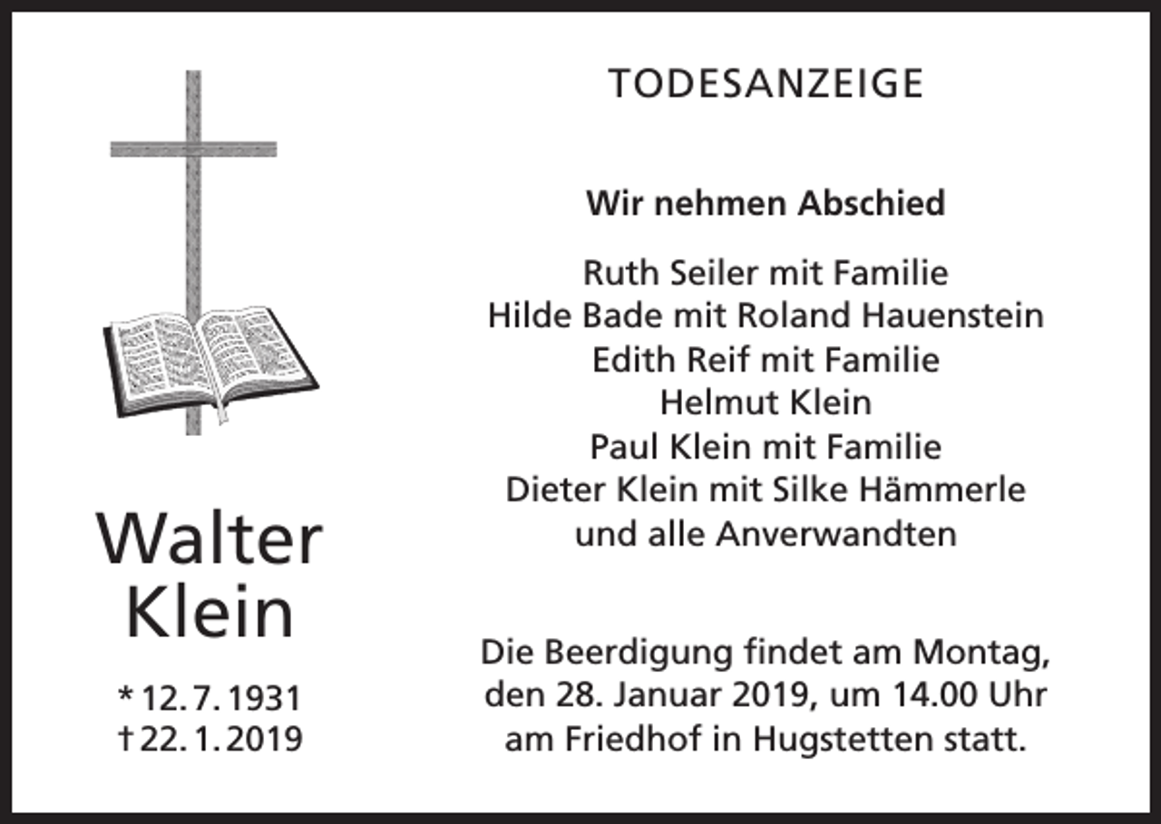 <p>TODESANZEIGE<br />Wir nehmen Abschied</p><p>Walter<br />Klein<br />* 12. 7. 1931<br />† 22. 1. 2019</p><p>Ruth Seiler mit Familie<br />Hilde Bade mit Roland Hauenstein<br />Edith Reif mit Familie<br />Helmut Klein<br />Paul Klein mit Familie<br />Dieter Klein mit Silke Hämmerle<br />und alle Anverwandten<br />Die Beerdigung findet am Montag,<br />den 28. Januar 2019, um 14.00 Uhr<br />am Friedhof in Hugstetten statt.</p>
