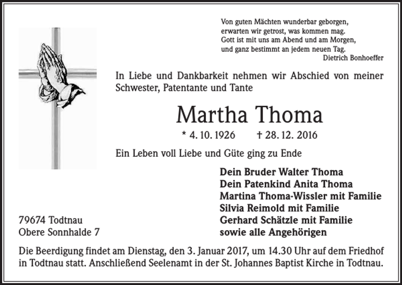 <p>Von guten Mächten wunderbar geborgen,<br />erwarten wir getrost, was kommen mag.<br />Gott ist mit uns am Abend und am Morgen,<br />und ganz bestimmt an jedem neuen Tag.</p><p>Dietrich Bonhoeffer</p><p>In Liebe und Dankbarkeit nehmen wir Abschied von meiner<br />Schwester, Patentante und Tante</p><p>Martha Thoma<br />* 4. 10. 1926 † 28. 12. 2016</p><p>Ein Leben voll Liebe und Güte ging zu Ende</p><p>79674 Todtnau<br />Obere Sonnhalde 7</p><p>Dein Bruder Walter Thoma<br />Dein Patenkind Anita Thoma<br />Martina Thoma-Wissler mit Familie<br />Silvia Reimold mit Familie<br />Gerhard Schätzle mit Familie<br />sowie alle Angehörigen</p><p>Die Beerdigung findet am Dienstag, den 3. Januar 2017, um 14.30 Uhr auf dem Friedhof<br />in Todtnau statt. Anschließend Seelenamt in der St. Johannes Baptist Kirche in Todtnau.</p>