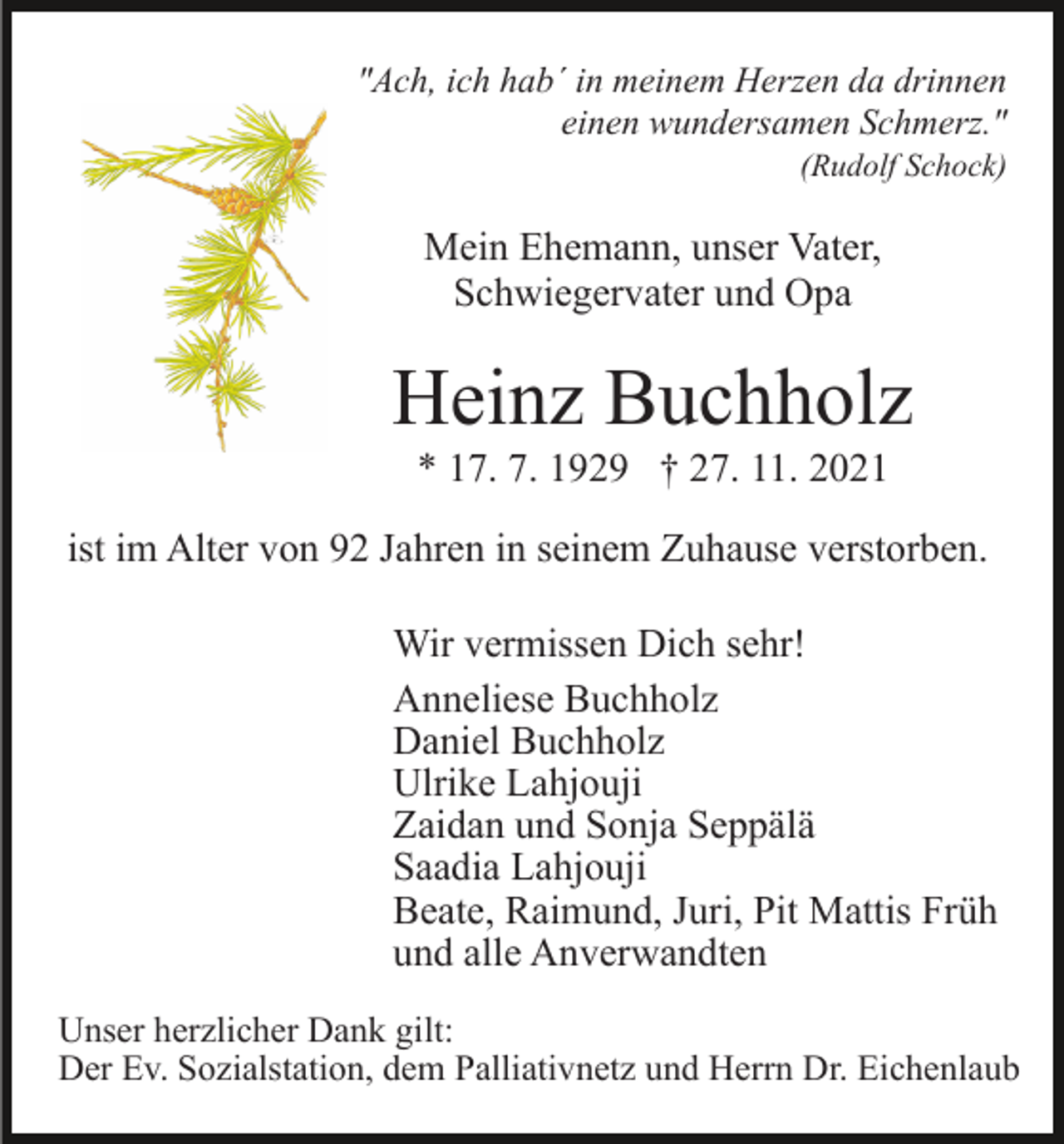 <p>"Ach, ich hab´ in meinem Herzen da drinnen<br />einen wundersamen Schmerz."<br />(Rudolf Schock)</p><p>Mein Ehemann, unser Vater,<br />Schwiegervater und Opa</p><p>Heinz Buchholz<br />* 17. 7. 1929 † 27. 11. 2021<br />ist im Alter von 92 Jahren in seinem Zuhause verstorben.<br />Wir vermissen Dich sehr!<br />Anneliese Buchholz<br />Daniel Buchholz<br />Ulrike Lahjouji<br />Zaidan und Sonja Seppälä<br />Saadia Lahjouji<br />Beate, Raimund, Juri, Pit Mattis Früh<br />und alle Anverwandten<br />Unser herzlicher Dank gilt:<br />Der Ev. Sozialstation, dem Palliativnetz und Herrn Dr. Eichenlaub</p>