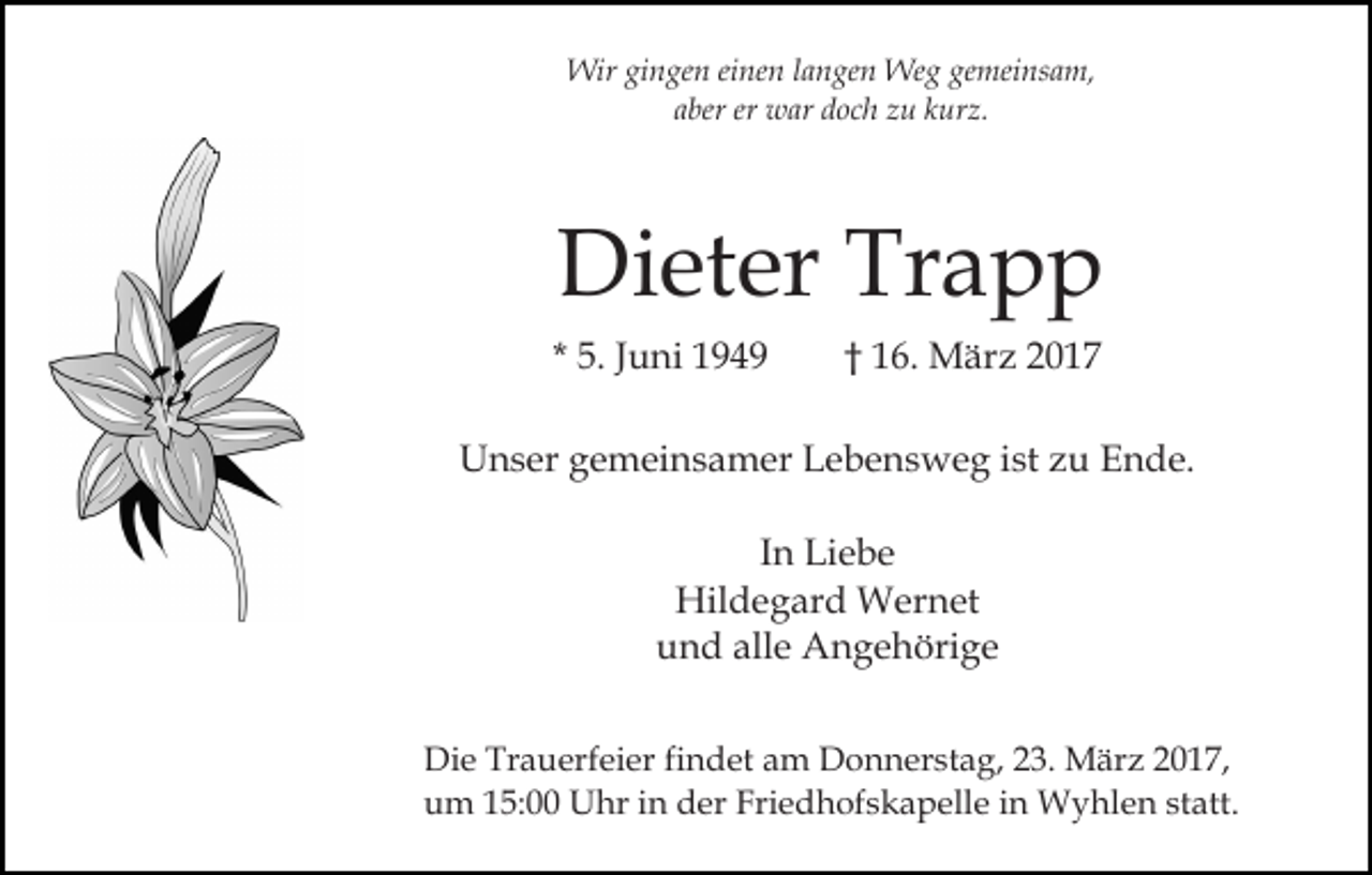 <p>Wir gingen einen langen Weg gemeinsam,<br />aber er war doch zu kurz.</p><p>Dieter Trapp<br />* 5. Juni 1949</p><p>† 16. März 2017</p><p>Unser gemeinsamer Lebensweg ist zu Ende.<br />In Liebe<br />Hildegard Wernet<br />und alle Angehörige<br />Die Trauerfeier findet am Donnerstag, 23. März 2017,<br />um 15:00 Uhr in der Friedhofskapelle in Wyhlen statt.</p>