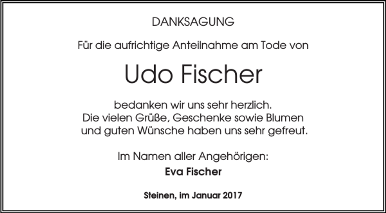 <p>DANKSAGUNG<br />Für die aufrichtige Anteilnahme am Tode von</p><p>Udo Fischer<br />bedanken wir uns sehr herzlich.<br />Die vielen Grüße, Geschenke sowie Blumen<br />und guten Wünsche haben uns sehr gefreut.<br />Im Namen aller Angehörigen:<br />Eva Fischer<br />Steinen, im Januar 2017</p>