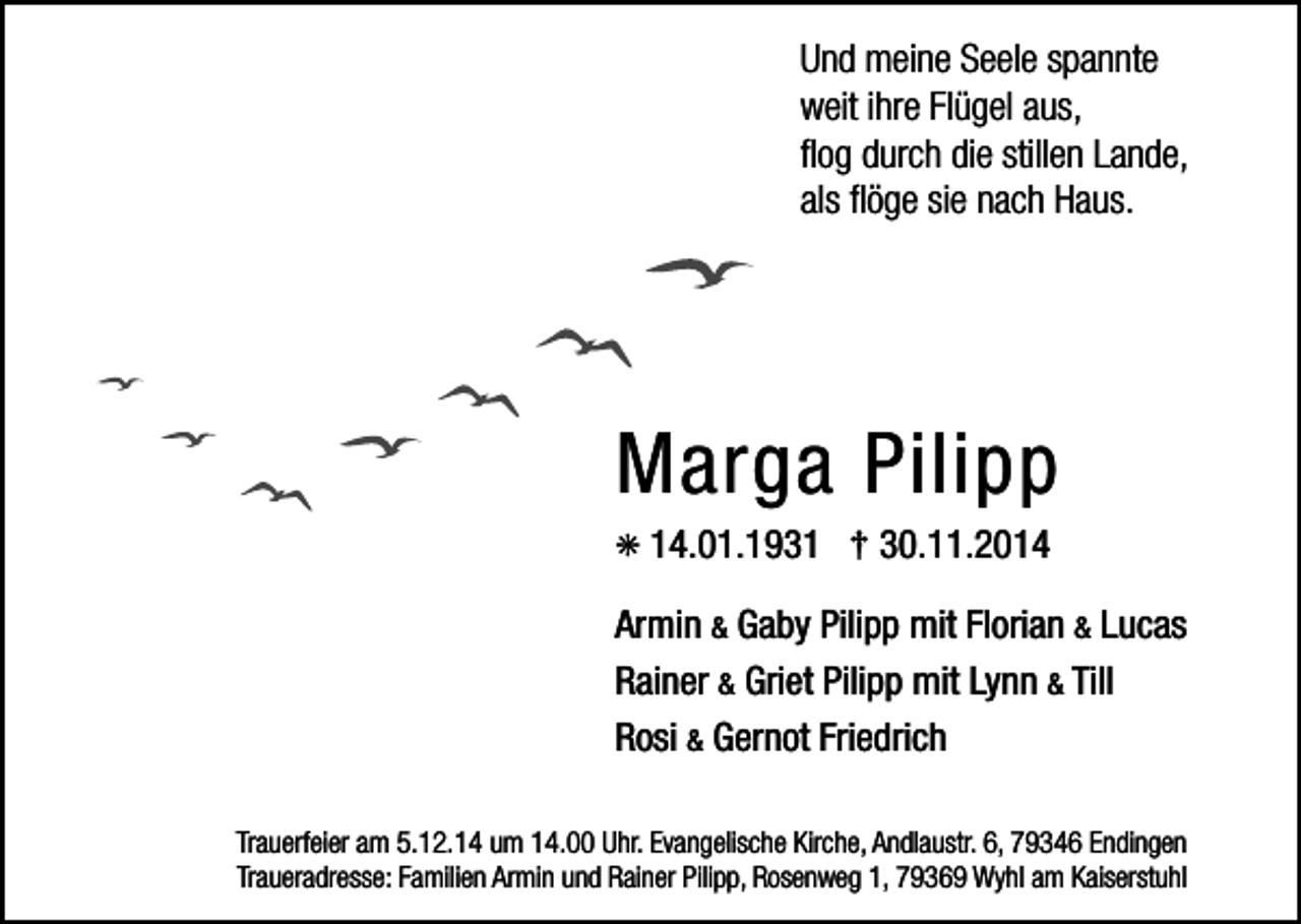 <p>Und meine Seele spannte<br />weit ihre Flügel aus,<br />ﬂog durch die stillen Lande,<br />als ﬂöge sie nach Haus.</p><p>Marga Pilipp<br />✳ 14.01.1931 † 30.11.2014<br />Armin &amp; Gaby Pilipp mit Florian &amp; Lucas<br />Rainer &amp; Griet Pilipp mit Lynn &amp; Till<br />Rosi &amp; Gernot Friedrich<br />Trauerfeier am 5.12.14 um 14.00 Uhr. Evangelische Kirche, Andlaustr. 6, 79346 Endingen<br />Traueradresse: Familien Armin und Rainer Pilipp, Rosenweg 1, 79369 Wyhl am Kaiserstuhl</p>