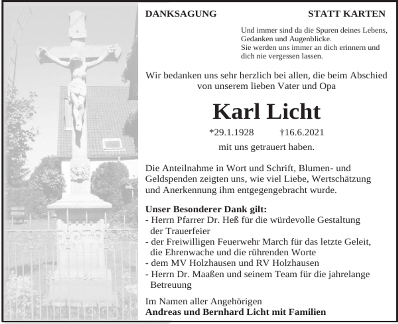 <p>DANKSAGUNG</p><p>STATT KARTEN<br />Und immer sind da die Spuren deines Lebens,<br />Gedanken und Augenblicke.<br />Sie werden uns immer an dich erinnern und<br />dich nie vergessen lassen.</p><p>Wir bedanken uns sehr herzlich bei allen, die beim Abschied<br />von unserem lieben Vater und Opa</p><p>Karl Licht<br />*29.1.1928</p><p>†16.6.2021</p><p>mit uns getrauert haben.<br />Die Anteilnahme in Wort und Schrift, Blumen- und<br />Geldspenden zeigten uns, wie viel Liebe, Wertschätzung<br />und Anerkennung ihm entgegengebracht wurde.<br />Unser Besonderer Dank gilt:<br />- Herrn Pfarrer Dr. Heß für die würdevolle Gestaltung<br />der Trauerfeier<br />- der Freiwilligen Feuerwehr March für das letzte Geleit,<br />die Ehrenwache und die rührenden Worte<br />- dem MV Holzhausen und RV Holzhausen<br />- Herrn Dr. Maaßen und seinem Team für die jahrelange<br />Betreuung<br />Im Namen aller Angehörigen<br />Andreas und Bernhard Licht mit Familien</p>