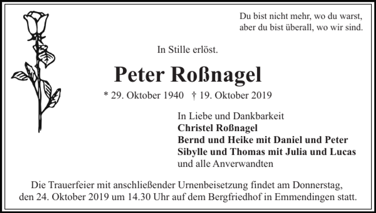 <p>Du bist nicht mehr, wo du warst,<br />aber du bist überall, wo wir sind.</p><p>In Stille erlöst.</p><p>Peter Roßnagel<br />* 29. Oktober 1940 † 19. Oktober 2019<br />In Liebe und Dankbarkeit<br />Christel Roßnagel<br />Bernd und Heike mit Daniel und Peter<br />Sibylle und Thomas mit Julia und Lucas<br />und alle Anverwandten<br />Die Trauerfeier mit anschließender Urnenbeisetzung findet am Donnerstag,<br />den 24. Oktober 2019 um 14.30 Uhr auf dem Bergfriedhof in Emmendingen statt.</p>