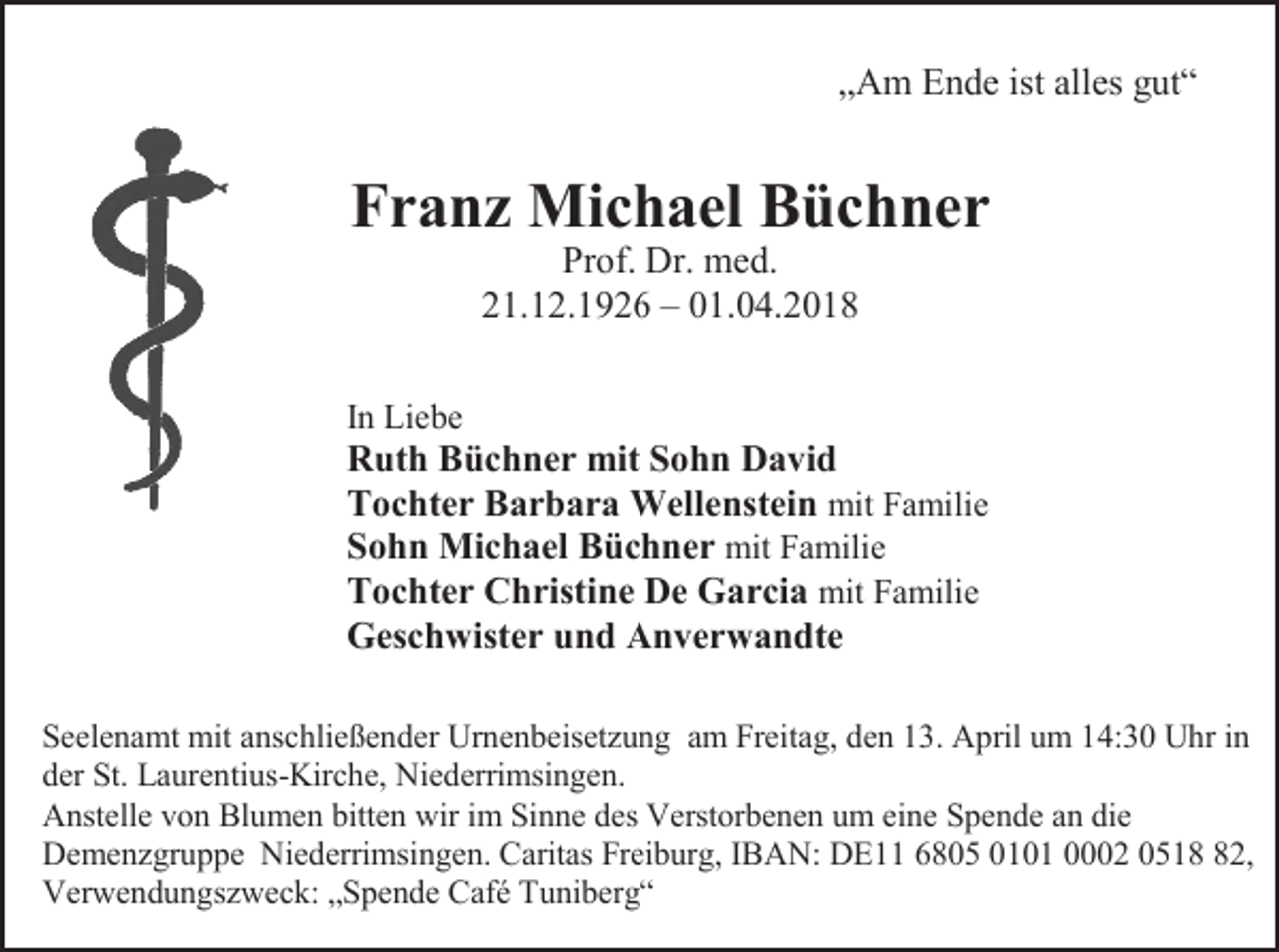 <p>„Am Ende ist alles gut“</p><p>Franz Michael Büchner<br />Prof. Dr. med.<br />21.12.1926 – 01.04.2018<br />In Liebe</p><p>Ruth Büchner mit Sohn David<br />Tochter Barbara Wellenstein mit Familie<br />Sohn Michael Büchner mit Familie<br />Tochter Christine De Garcia mit Familie<br />Geschwister und Anverwandte<br />Seelenamt mit anschließender Urnenbeisetzung am Freitag, den 13. April um 14:30 Uhr in<br />der St. Laurentius-Kirche, Niederrimsingen.<br />Anstelle von Blumen bitten wir im Sinne des Verstorbenen um eine Spende an die<br />Demenzgruppe Niederrimsingen. Caritas Freiburg, IBAN: DE11 6805 0101 0002 0512,<br />Verwendungszweck: „Spende Café Tuniberg“</p>