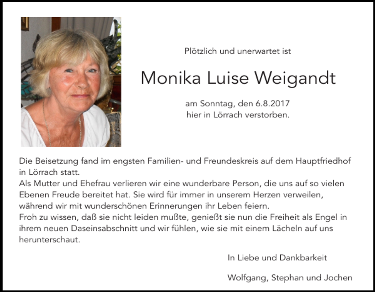 <p>Plötzlich und unerwartet ist</p><p>Monika Luise Weigandt<br />am Sonntag, den 6.8.2017<br />hier in Lörrach verstorben.</p><p>Die Beisetzung fand im engsten Familien- und Freundeskreis auf dem Hauptfriedhof<br />in Lörrach statt.<br />Als Mutter und Ehefrau verlieren wir eine wunderbare Person, die uns auf so vielen<br />Ebenen Freude bereitet hat. Sie wird für immer in unserem Herzen verweilen,<br />während wir mit wunderschönen Erinnerungen ihr Leben feiern.<br />Froh zu wissen, daß sie nicht leiden mußte, genießt sie nun die Freiheit als Engel in<br />ihrem neuen Daseinsabschnitt und wir fühlen, wie sie mit einem Lächeln auf uns<br />herunterschaut.<br />In Liebe und Dankbarkeit<br />Wolfgang, Stephan und Jochen</p>