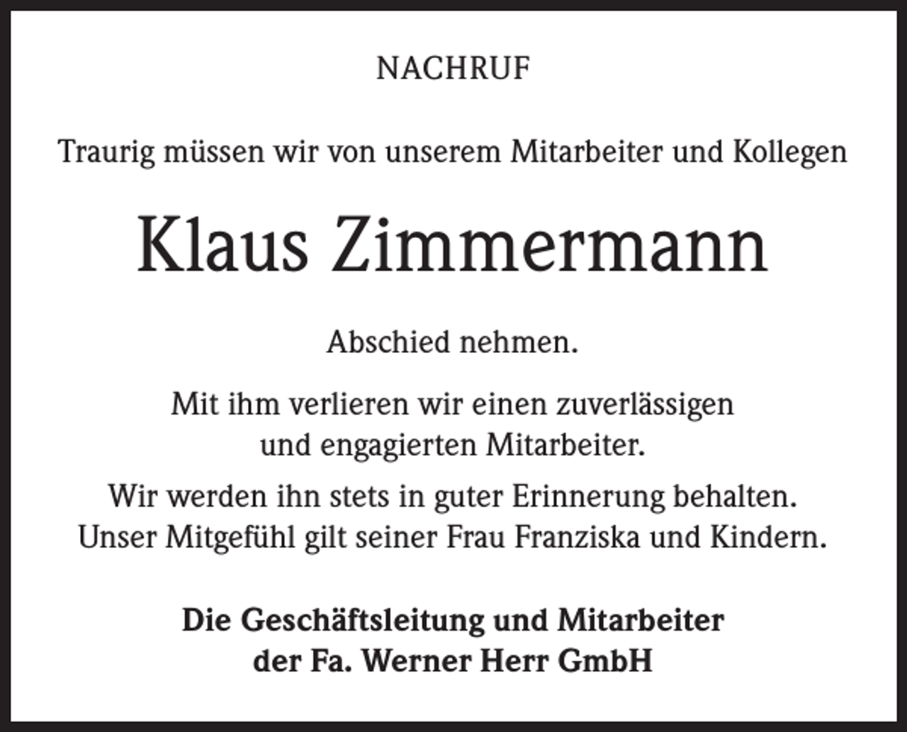 <p>NACHRUF<br />Traurig müssen wir von unserem Mitarbeiter und Kollegen</p><p>Klaus Zimmermann<br />Abschied nehmen.<br />Mit ihm verlieren wir einen zuverlässigen<br />und engagierten Mitarbeiter.<br />Wir werden ihn stets in guter Erinnerung behalten.<br />Unser Mitgefühl gilt seiner Frau Franziska und Kindern.<br />Die Geschäftsleitung und Mitarbeiter<br />der Fa. Werner Herr GmbH</p>