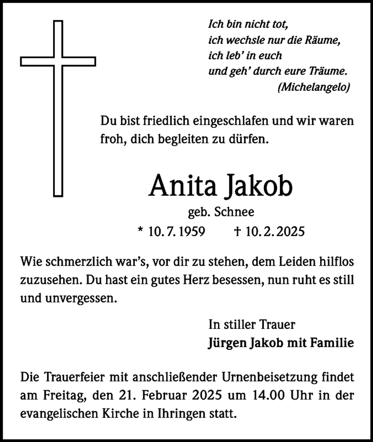<p>Ich bin nicht tot,<br />ich wechsle nur die Räume,<br />ich leb’ in euch<br />und geh’ durch eure Träume.<br />(Michelangelo)</p><p>Du bist friedlich eingeschlafen und wir waren<br />froh, dich begleiten zu dürfen.</p><p>Anita Jakob</p><p>geb. Schnee<br />* 10. 7. 1959 † 10. 2. 2025<br />Wie schmerzlich war’s, vor dir zu stehen, dem Leiden hilflos<br />zuzusehen. Du hast ein gutes Herz besessen, nun ruht es still<br />und unvergessen.<br />In stiller Trauer<br />Jürgen Jakob mit Familie<br />Die Trauerfeier mit anschließender Urnenbeisetzung findet<br />am Freitag, den 21. Februar 2025 um 14.00 Uhr in der<br />evangelischen Kirche in Ihringen statt.</p>