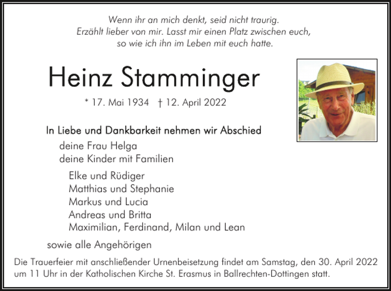 <p>Wenn ihr an mich denkt, seid nicht traurig.<br />Erzählt lieber von mir. Lasst mir einen Platz zwischen euch,<br />so wie ich ihn im Leben mit euch hatte.</p><p>* 17. Mai 1934 † 12. April 2022</p><p>deine Frau Helga<br />deine Kinder mit Familien<br />Elke und Rüdiger<br />Matthias und Stephanie<br />Markus und Lucia<br />Andreas und Britta<br />Maximilian, Ferdinand, Milan und Lean<br />sowie alle Angehörigen<br />Die Trauerfeier mit anschließender Urnenbeisetzung findet am Samstag, den 30. April 2022<br />um 11 Uhr in der Katholischen Kirche St. Erasmus in Ballrechten-Dottingen statt.</p>