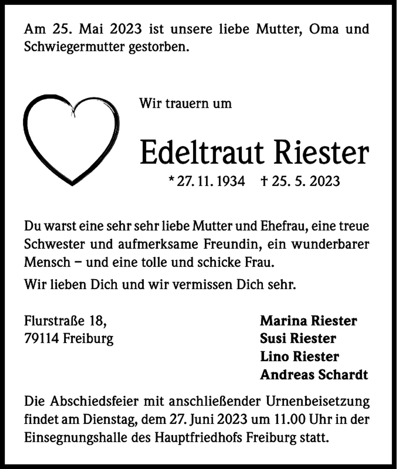 <p>Am 25. Mai 2023 ist unsere liebe Mutter, Oma und<br />Schwiegermutter gestorben.</p><p>Wir trauern um</p><p>Edeltraut Riester<br />* 27. 11. 1934</p><p>† 25. 5. 2023</p><p>Du warst eine sehr sehr liebe Mutter und Ehefrau, eine treue<br />Schwester und aufmerksame Freundin, ein wunderbarer<br />Mensch – und eine tolle und schicke Frau.<br />Wir lieben Dich und wir vermissen Dich sehr.<br />Flurstraße 18,<br />79114 Freiburg</p><p>Marina Riester<br />Susi Riester<br />Lino Riester<br />Andreas Schardt</p><p>Die Abschiedsfeier mit anschließender Urnenbeisetzung<br />findet am Dienstag, dem 27. Juni 2023 um 11.00 Uhr in der<br />Einsegnungshalle des Hauptfriedhofs Freiburg statt.</p>