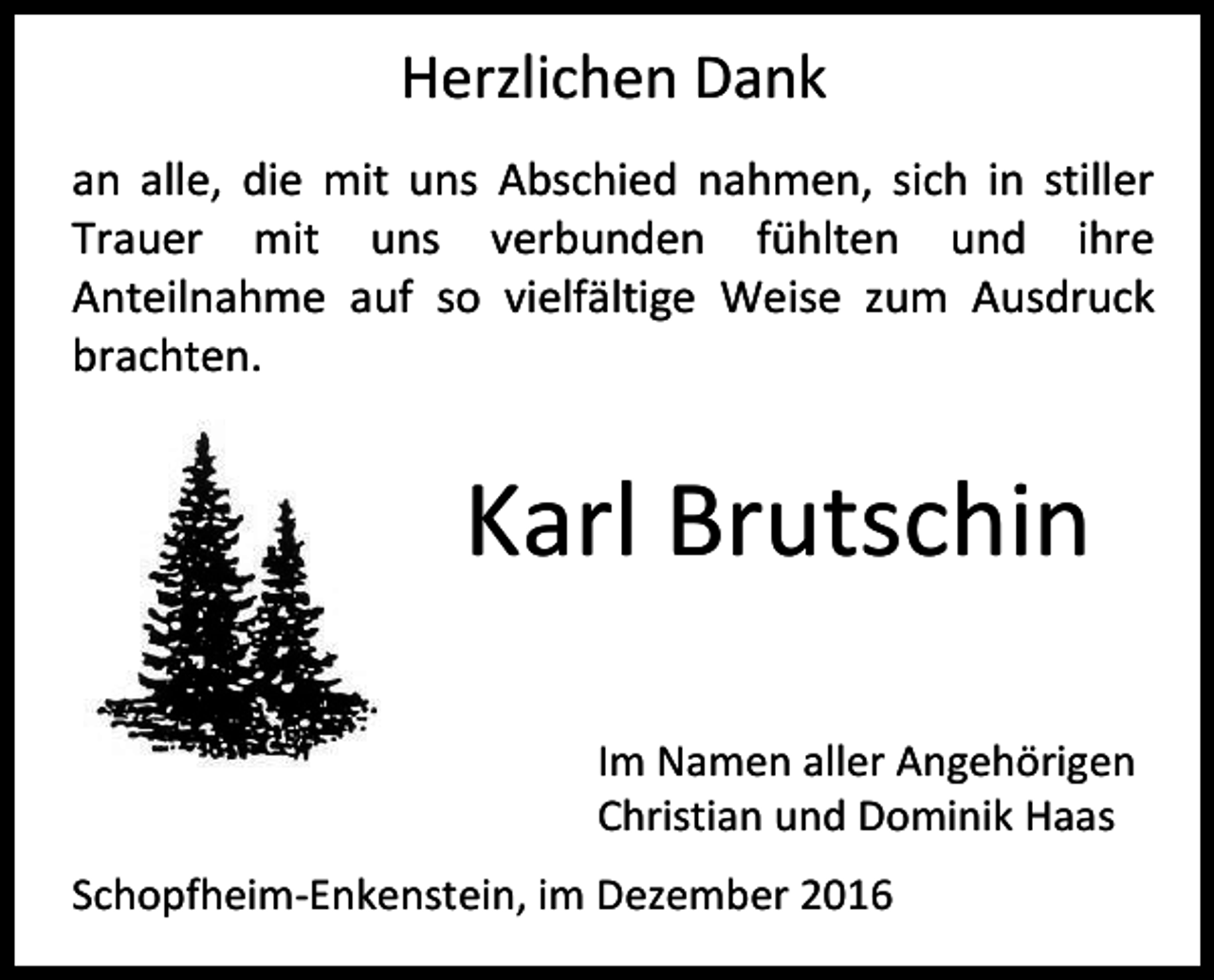 <p>Herzlichen Dank<br />an alle, die mit uns Abschied nahmen, sich in stiller<br />Trauer mit uns verbunden fühlten und ihre<br />Anteilnahme auf so vielfältige Weise zum Ausdruck<br />brachten.</p><p>Karl Brutschin<br />Im Namen aller Angehörigen<br />Christian und Dominik Haas<br />Schopfheim-Enkenstein, im Dezember 2016</p>