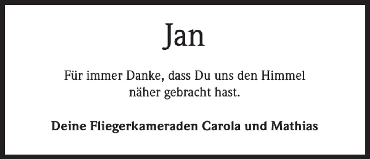 <p>Jan<br />Für immer Danke, dass Du uns den Himmel<br />näher gebracht hast.<br />Deine Fliegerkameraden Carola und Mathias</p>