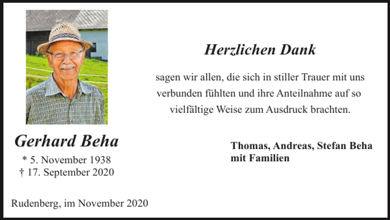 <p>Herzlichen Dank<br />sagen wir allen, die sich in stiller Trauer mit uns<br />verbunden fühlten und ihre Anteilnahme auf so<br />vielfältige Weise zum Ausdruck brachten.</p><p>Gerhard Beha<br />* 5. November 1938<br />† 17. September 2020<br />Rudenberg, im November 2020</p><p>Thomas, Andreas, Stefan Beha<br />mit Familien</p>