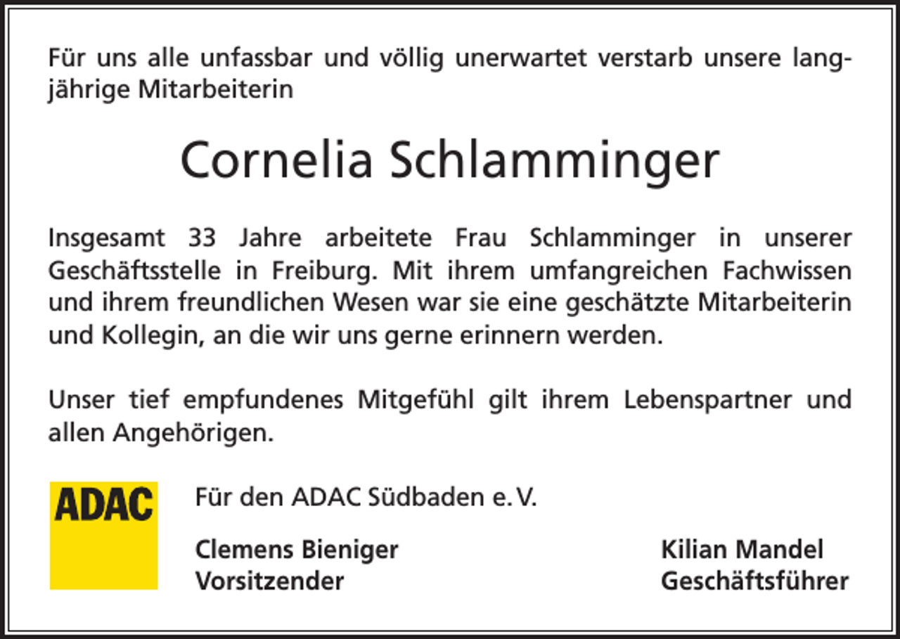<p>Für uns alle unfassbar und völlig unerwartet verstarb unsere ­langjährige Mitarbeiterin</p><p>Cornelia Schlamminger<br />Insgesamt 33 Jahre arbeitete Frau Schlamminger in unserer<br />Geschäftsstelle in Freiburg. Mit ihrem umfangreichen Fachwissen<br />und ihrem freundlichen Wesen war sie eine geschätzte Mitarbeiterin<br />und Kollegin, an die wir uns gerne erinnern werden.<br />Unser tief empfundenes Mitgefühl gilt ihrem Lebenspartner und<br />allen Angehörigen.<br />Für den ADAC Südbaden e. V.<br />Clemens Bieniger<br />Kilian Mandel<br />Vorsitzender Geschäftsführer</p>