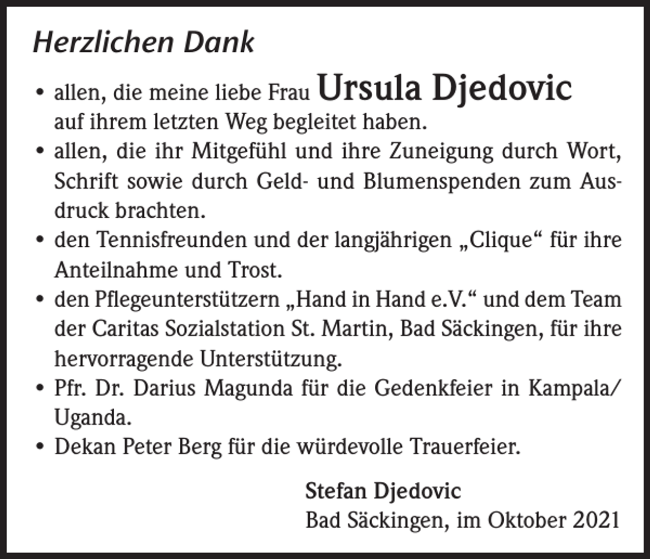 <p>Herzlichen Dank<br />• allen, die meine liebe Frau Ursula Djedovic<br />auf ihrem letzten Weg begleitet haben.<br />• allen, die ihr Mitgefühl und ihre Zuneigung durch Wort,<br />Schrift sowie durch Geld- und Blumenspenden zum Ausdruck brachten.<br />• den Tennisfreunden und der langjährigen „Clique“ für ihre<br />Anteilnahme und Trost.<br />• den Pflegeunterstützern „Hand in Hand e.V.“ und dem Team<br />der Caritas Sozialstation St. Martin, Bad Säckingen, für ihre<br />hervorragende Unterstützung.<br />• Pfr. Dr. Darius Magunda für die Gedenkfeier in Kampala/<br />Uganda.<br />• Dekan Peter Berg für die würdevolle Trauerfeier.</p><p>Stefan Djedovic<br />Bad Säckingen, im Oktober 2021</p>