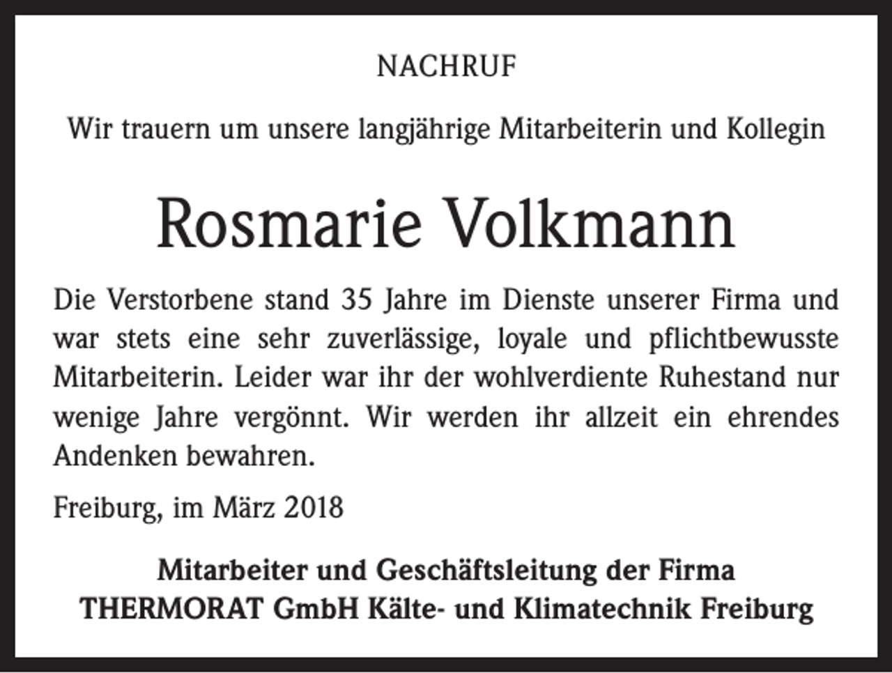 <p>NACHRUF<br />Wir trauern um unsere langjährige Mitarbeiterin und Kollegin</p><p>Rosmarie Volkmann<br />Die Verstorbene stand 35 Jahre im Dienste unserer Firma und<br />war stets eine sehr zuverlässige, loyale und pflichtbewusste<br />­Mitarbeiterin. Leider war ihr der wohlverdiente Ruhestand nur<br />wenige Jahre vergönnt. Wir werden ihr allzeit ein ehrendes<br />Andenken bewahren.<br />Freiburg, im März 2018<br />Mitarbeiter und Geschäftsleitung der Firma<br />THERMORAT GmbH Kälte- und Klimatechnik Freiburg</p>