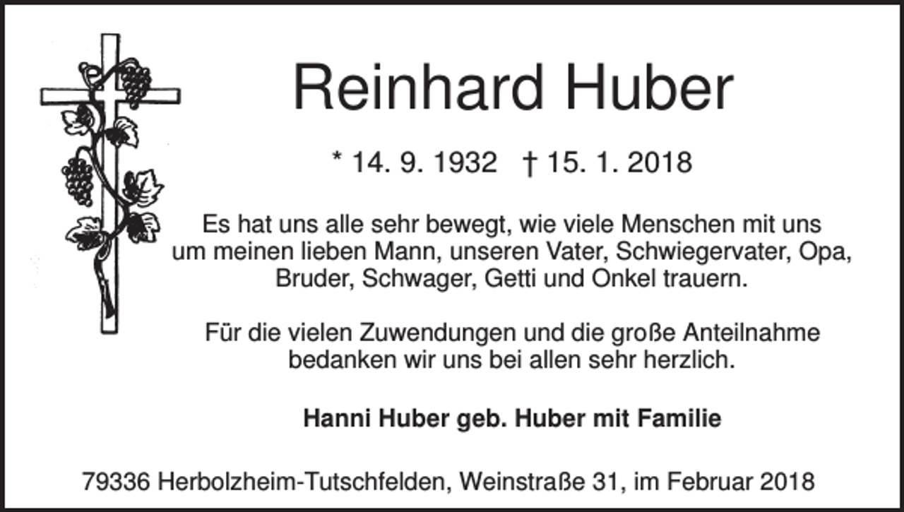 <p>Reinhard Huber<br />* 14. 9. 1932 † 15. 1. 2018<br />Es hat uns alle sehr bewegt, wie viele Menschen mit uns<br />um meinen lieben Mann, unseren Vater, Schwiegervater, Opa,<br />Bruder, Schwager, Getti und Onkel trauern.<br />Für die vielen Zuwendungen und die große Anteilnahme<br />bedanken wir uns bei allen sehr herzlich.<br />Hanni Huber geb. Huber mit Familie<br />79336 Herbolzheim-Tutschfelden, Weinstraße 31, im Februar 2018</p>