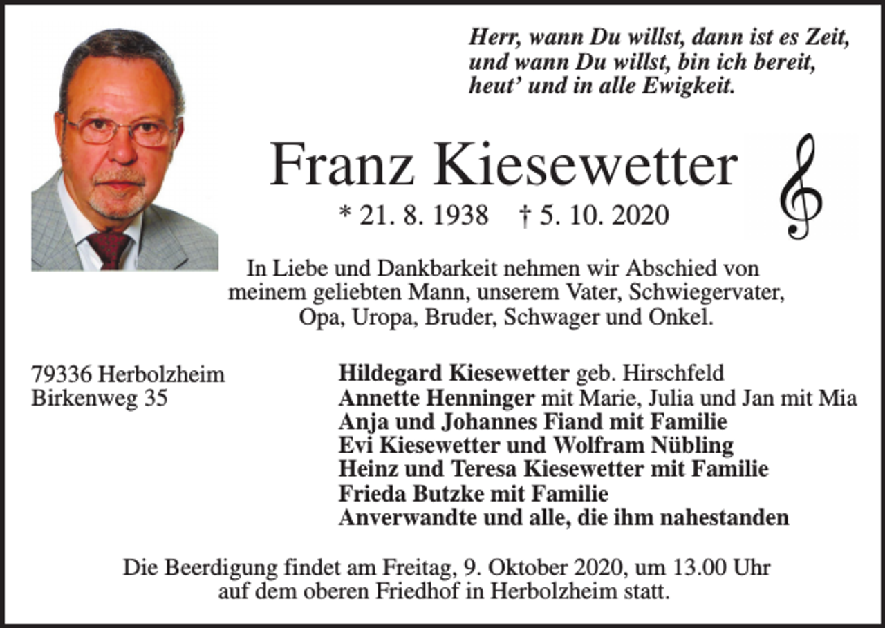 <p>Herr, wann Du willst, dann ist es Zeit,<br />und wann Du willst, bin ich bereit,<br />heut’ und in alle Ewigkeit.</p><p>Franz Kiesewetter<br />* 21. 8. 1938</p><p>† 5. 10. 2020</p><p>In Liebe und Dankbarkeit nehmen wir Abschied von<br />meinem geliebten Mann, unserem Vater, Schwiegervater,<br />Opa, Uropa, Bruder, Schwager und Onkel.<br />79336 Herbolzheim<br />Birkenweg 35</p><p>Hildegard Kiesewetter geb. Hirschfeld<br />Annette Henninger mit Marie, Julia und Jan mit Mia<br />Anja und Johannes Fiand mit Familie<br />Evi Kiesewetter und Wolfram Nübling<br />Heinz und Teresa Kiesewetter mit Familie<br />Frieda Butzke mit Familie<br />Anverwandte und alle, die ihm nahestanden</p><p>Die Beerdigung findet am Freitag, 9. Oktober 2020, um 13.00 Uhr<br />auf dem oberen Friedhof in Herbolzheim statt.</p>