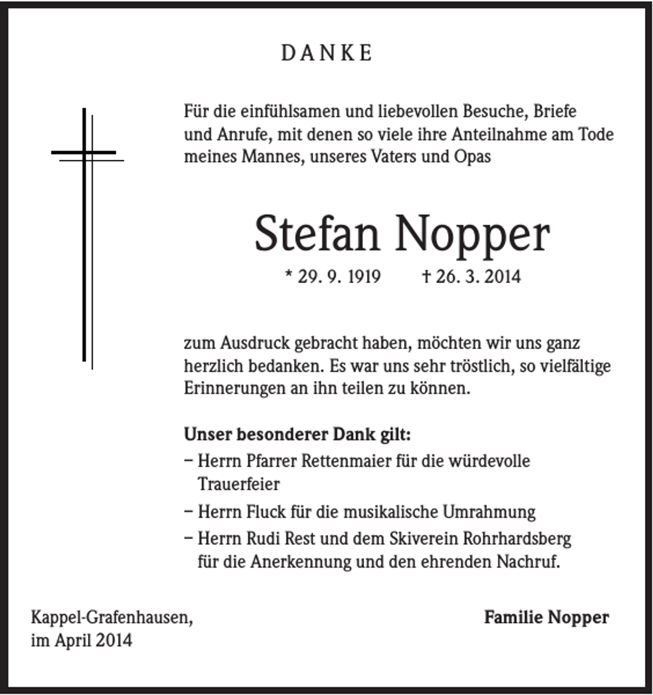 <p>DA N K E<br />Für die einfühlsamen und liebevollen Besuche, Briefe<br />und Anrufe, mit denen so viele ihre Anteilnahme am Tode<br />meines Mannes, unseres Vaters und Opas</p><p>Stefan Nopper<br />* 29. 9. 1919</p><p>† 26. 3. 2014</p><p>zum Ausdruck gebracht haben, möchten wir uns ganz<br />herzlich bedanken. Es war uns sehr tröstlich, so vielfältige<br />Erinnerungen an ihn teilen zu können.<br />Unser besonderer Dank gilt:<br />– Herrn Pfarrer Rettenmaier für die würdevolle<br />Trauerfeier<br />– Herrn Fluck für die musikalische Umrahmung<br />– Herrn Rudi Rest und dem Skiverein Rohrhardsberg<br />für die Anerkennung und den ehrenden Nachruf.<br />Kappel-Grafenhausen,<br />im April 2014</p><p>Familie Nopper</p>