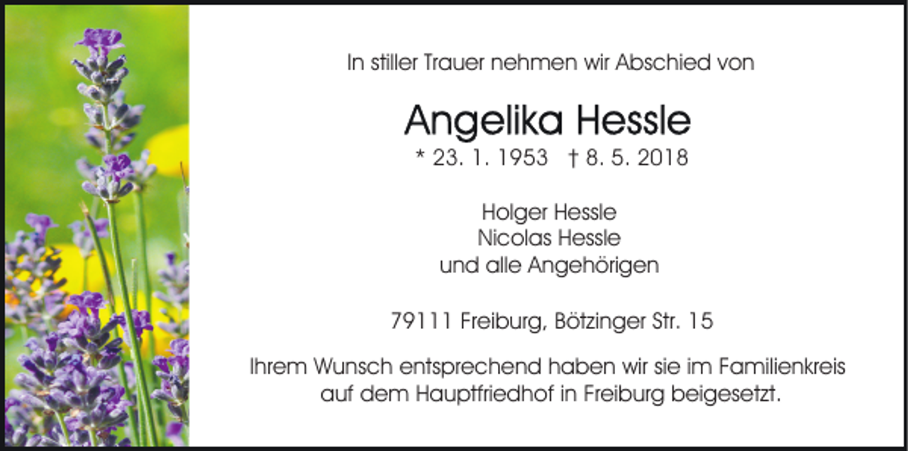 <p>IInn stiller<br />still er Trauer<br />Tr a u er nehmen<br />n e h m e n wir<br />wir Abschied<br />A bs c hi e d von<br />von</p><p>** 23.<br />2 3. 1.<br />1. 1953<br />1 9 5 3 †† 8.<br />8. 5.<br />5.<br />HHolger<br />ol g er HHessle<br />essl e<br />NiNicolas<br />c ol as HHessle<br />essl e<br />uund<br />n d alle<br />all e Angehörigen<br />A n g e h öri g e n<br />779111<br />9 FrFreiburg,<br />ei b ur g, BBötzinger<br />öt zi n g er Str.<br />Str. 11<br />IIhrem<br />hr e m Wunsch<br />W u ns c h entsprechend<br />e nts pr e ch e n d hhaben<br />a b e n wir<br />wir sisie<br />e i im<br />m FFamilienkreis<br />a mili e n kr eis<br />aauf<br />uf ddem<br />e m HHauptfriedhof<br />a u ptfri e d h o f iinn Freiburg<br />Fr ei b ur g beigesetzt.<br />b ei g es et zt.</p>