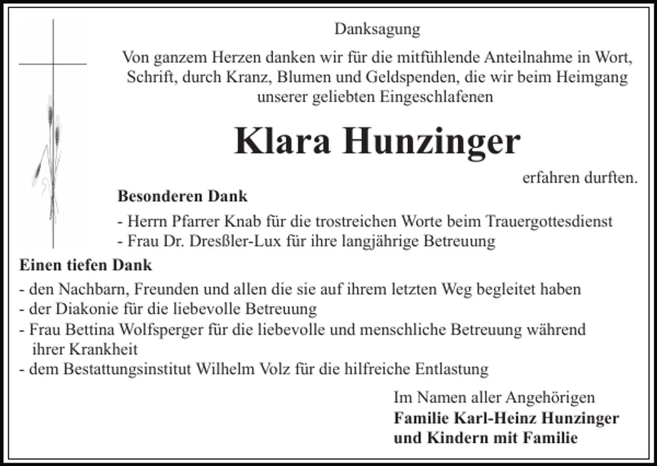 <p>Danksagung<br />Von ganzem Herzen danken wir für die mitfühlende Anteilnahme in Wort,<br />Schrift, durch Kranz, Blumen und Geldspenden, die wir beim Heimgang<br />unserer geliebten Eingeschlafenen</p><p>Klara Hunzinger<br />erfahren durften.<br />Besonderen Dank<br />- Herrn Pfarrer Knab für die trostreichen Worte beim Trauergottesdienst<br />- Frau Dr. Dresßler-Lux für ihre langjährige Betreuung<br />Einen tiefen Dank<br />- den Nachbarn, Freunden und allen die sie auf ihrem letzten Weg begleitet haben<br />- der Diakonie für die liebevolle Betreuung<br />- Frau Bettina Wolfsperger für die liebevolle und menschliche Betreuung während<br />ihrer Krankheit<br />- dem Bestattungsinstitut Wilhelm Volz für die hilfreiche Entlastung<br />Im Namen aller Angehörigen<br />Familie Karl-Heinz Hunzinger<br />und Kindern mit Familie</p>