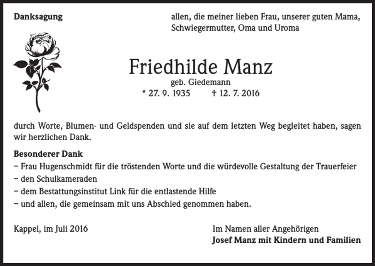 <p>Danksagung</p><p>a llen, die meiner lieben Frau, unserer guten Mama,<br />Schwiegermutter, Oma und Uroma</p><p>Friedhilde<br />Manz<br />geb. Giedemann<br />* 27. 9. 1935 † 12. 7. 2016<br />durch Worte, Blumen- und Geldspenden und sie auf dem letzten Weg begleitet haben, sagen<br />wir herzlichen Dank.<br />Besonderer Dank<br />– Frau Hugenschmidt für die tröstenden Worte und die würdevolle Gestaltung der Trauerfeier<br />– den Schulkameraden<br />– dem Bestattungsinstitut Link für die entlastende Hilfe<br />– und allen, die gemeinsam mit uns Abschied genommen haben.<br />Kappel, im Juli 2016</p><p>Im Namen aller Angehörigen<br />Josef Manz mit Kindern und Familien</p>