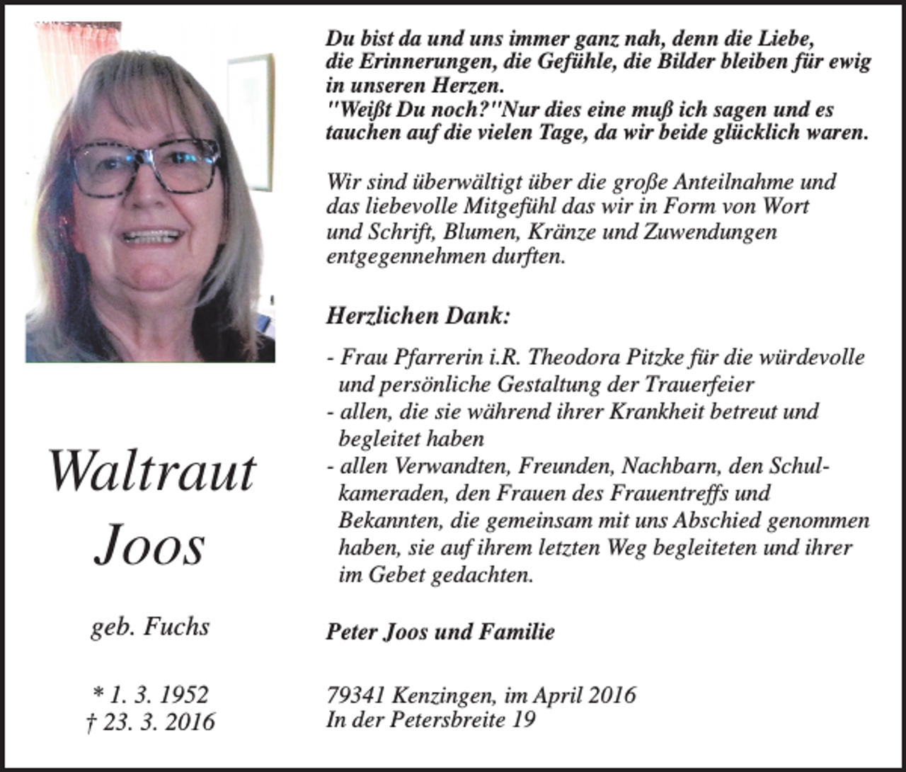 <p>Du bist da und uns immer ganz nah, denn die Liebe,<br />die Erinnerungen, die Gefühle, die Bilder bleiben für ewig<br />in unseren Herzen.<br />"Weißt Du noch?"Nur dies eine muß ich sagen und es<br />tauchen auf die vielen Tage, da wir beide glücklich waren.</p><p>Wir sind überwältigt über die große Anteilnahme und<br />das liebevolle Mitgefühl das wir in Form von Wort<br />und Schrift, Blumen, Kränze und Zuwendungen<br />entgegennehmen durften.</p><p>Herzlichen Dank:</p><p>Waltraut<br />Joos</p><p>- Frau Pfarrerin i.R. Theodora Pitzke für die würdevolle<br />und persönliche Gestaltung der Trauerfeier<br />- allen, die sie während ihrer Krankheit betreut und<br />begleitet haben<br />- allen Verwandten, Freunden, Nachbarn, den Schulkameraden, den Frauen des Frauentreffs und<br />Bekannten, die gemeinsam mit uns Abschied genommen<br />haben, sie auf ihrem letzten Weg begleiteten und ihrer<br />im Gebet gedachten.</p><p>geb. Fuchs</p><p>Peter Joos und Familie</p><p>* 1. 3. 1952<br />† 23. 3. 2016</p><p>79341 Kenzingen, im April 2016<br />In der Petersbreite 19</p>