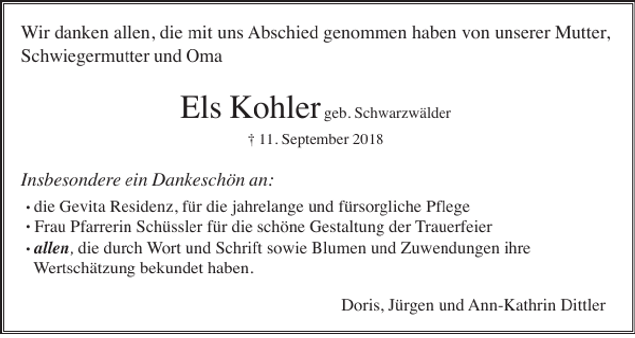 <p>Wir danken allen, die mit uns Abschied genommen haben von unserer Mutter,<br />Schwiegermutter und Oma</p><p>Els Kohler geb. Schwarzwälder<br />† 11. September 2018</p><p>Insbesondere ein Dankeschön an:</p><p>. die Gevita Residenz, für die jahrelange und fürsorgliche Pflege<br />. Frau Pfarrerin Schüssler für die schöne Gestaltung der Trauerfeier<br />. allen, die durch Wort und Schrift sowie Blumen und Zuwendungen ihre<br />Wertschätzung bekundet haben.<br />Doris, Jürgen und Ann-Kathrin Dittler</p>