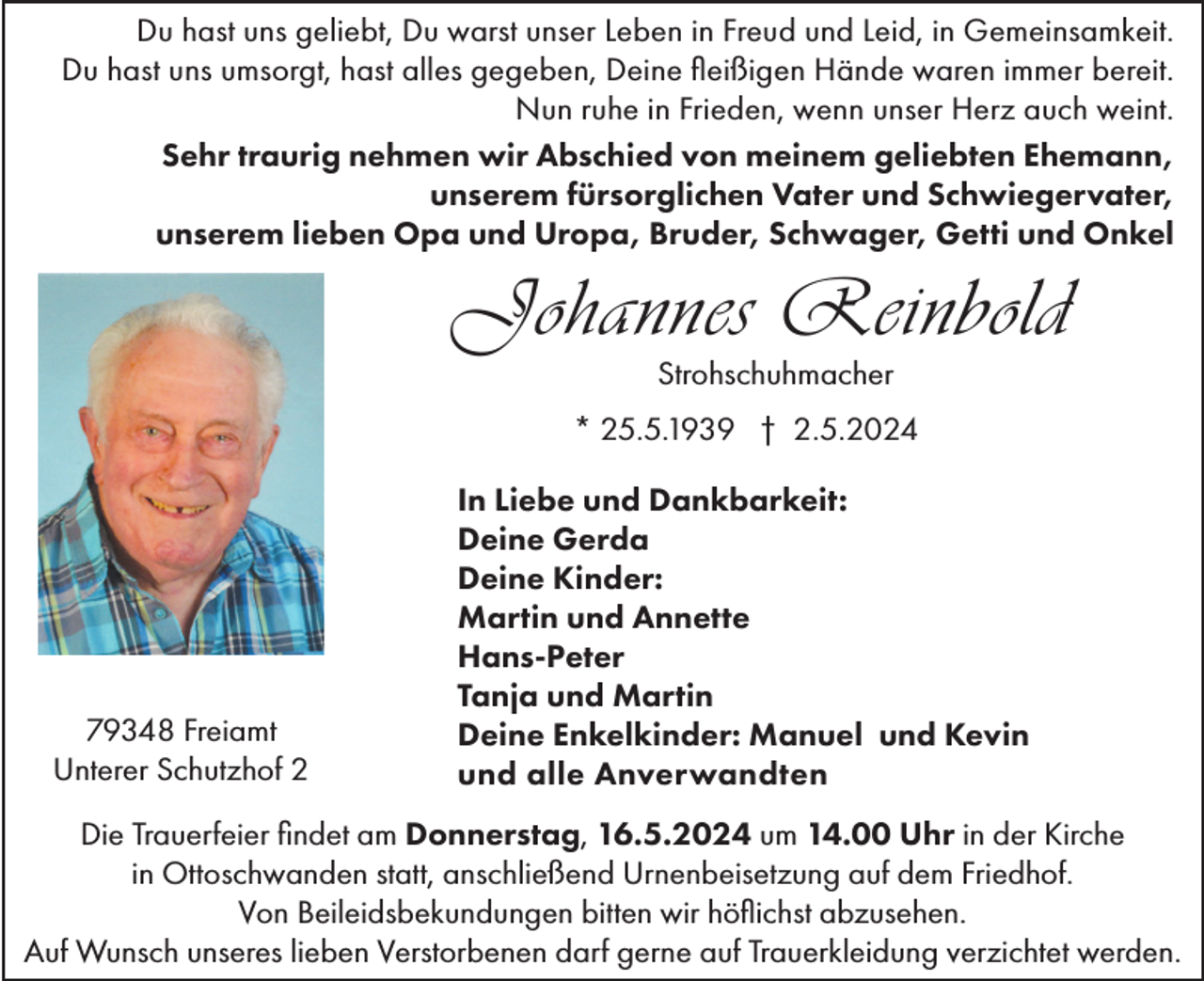 <p>Du hast uns geliebt, Du warst unser Leben in Freud und Leid, in Gemeinsamkeit.<br />Du hast uns umsorgt, hast alles gegeben, Deine fleißigen Hände waren immer bereit.<br />Nun ruhe in Frieden, wenn unser Herz auch weint.<br />Sehr traurig nehmen wir Abschied von meinem geliebten Ehemann,<br />unserem fürsorglichen Vater und Schwiegervater,<br />unserem lieben Opa und Uropa, Bruder, Schwager, Getti und Onkel</p><p>Johannes Reinbold<br />Strohschuhmacher</p><p>* 25.5.1939 † 2.5.2024</p><p>79348 Freiamt<br />Unterer Schutzhof 2</p><p>In Liebe und Dankbarkeit:<br />Deine Gerda<br />Deine Kinder:<br />Martin und Annette<br />Hans-Peter<br />Tanja und Martin<br />Deine Enkelkinder: Manuel und Kevin<br />und alle Anverwandten</p><p>Die Trauerfeier findet am Donnerstag, 16.5.2024 um 14.00 Uhr in der Kirche<br />in Ottoschwanden statt, anschließend Urnenbeisetzung auf dem Friedhof.<br />Von Beileidsbekundungen bitten wir höflichst abzusehen.<br />Auf Wunsch unseres lieben Verstorbenen darf gerne auf Trauerkleidung verzichtet werden.</p>