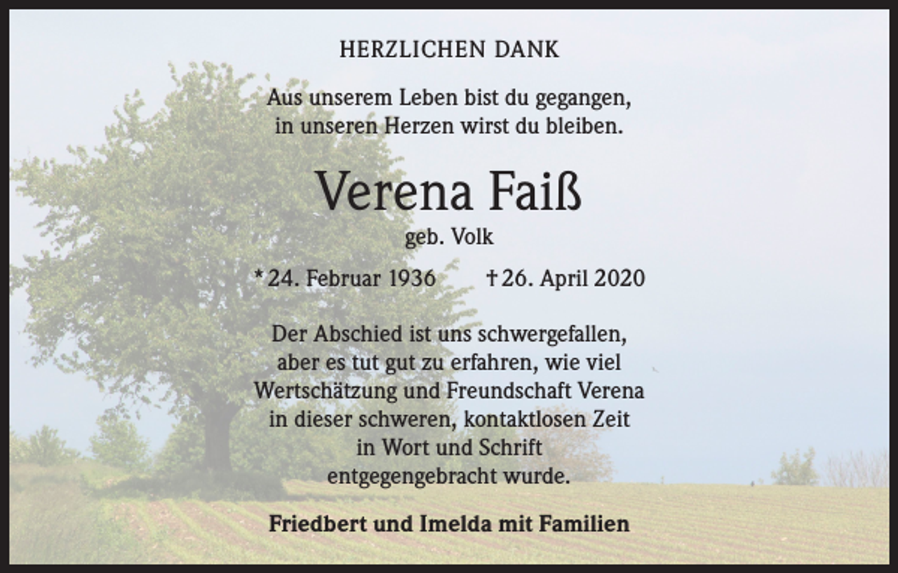 <p>HERZLICHEN DANK<br />Aus unserem Leben bist du gegangen,<br />in unseren Herzen wirst du bleiben.</p><p>Verena Faiß<br />geb. Volk</p><p>* 24. Februar 1936 † 26. April 2020<br />Der Abschied ist uns schwergefallen,<br />aber es tut gut zu erfahren, wie viel<br />Wertschätzung und Freundschaft Verena<br />in dieser schweren, kontaktlosen Zeit<br />in Wort und Schrift<br />entgegengebracht wurde.<br />Friedbert und Imelda mit Familien</p>
