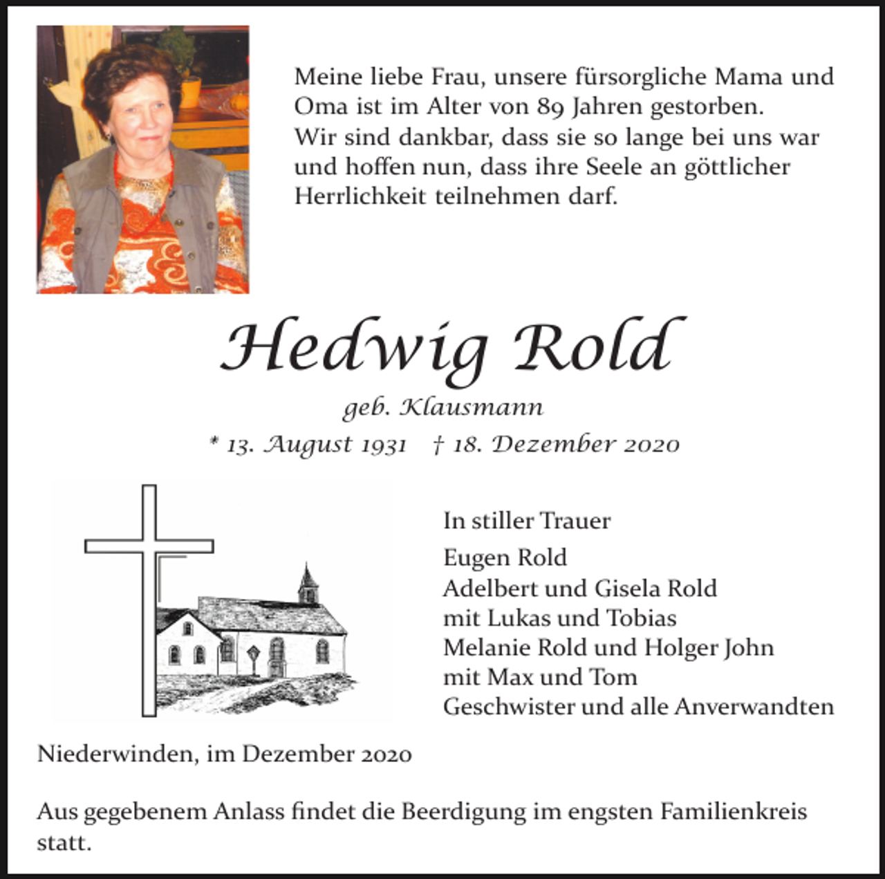 <p>Meine liebe Frau, unsere fürsorgliche Mama und<br />Oma ist im Alter von 89 Jahren gestorben.<br />Wir sind dankbar, dass sie so lange bei uns war<br />und hoﬀen nun, dass ihre Seele an göttlicher<br />Herrlichkeit teilnehmen darf.</p><p>Hedwig Rold<br />geb. Klausmann<br />* 13. August 1931</p><p>† 18. Dezember 2020</p><p>In stiller Trauer<br />Eugen Rold<br />Adelbert und Gisela Rold<br />mit Lukas und Tobias<br />Melanie Rold und Holger John<br />mit Max und Tom<br />Geschwister und alle Anverwandten<br />Niederwinden, im Dezember 2020<br />Aus gegebenem Anlass ﬁndet die Beerdigung im engsten Familienkreis<br />statt.</p>