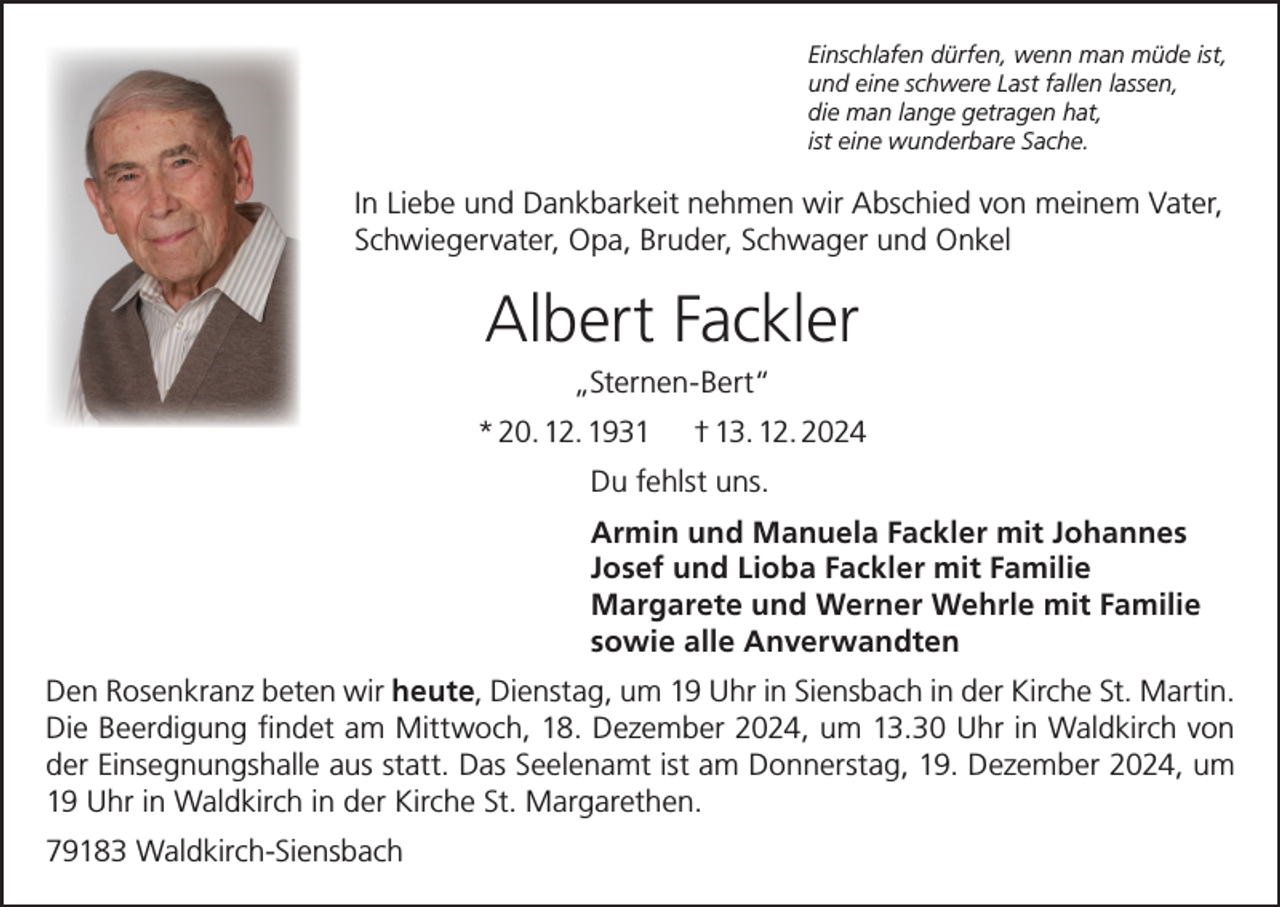 <p>Einschlafen dürfen, wenn man müde ist,<br />und eine schwere Last fallen lassen,<br />die man lange getragen hat,<br />ist eine wunderbare Sache.</p><p>In Liebe und Dankbarkeit nehmen wir Abschied von meinem Vater,<br />Schwiegervater, Opa, Bruder, Schwager und Onkel</p><p>Albert Fackler<br />„Sternen-Bert“<br />* 20. 12. 1931</p><p>† 13. 12. 2024</p><p>Du fehlst uns.<br />Armin und Manuela Fackler mit Johannes<br />Josef und Lioba Fackler mit Familie<br />Margarete und Werner Wehrle mit Familie<br />sowie alle Anverwandten<br />Den Rosenkranz beten wir heute, Dienstag, um 19 Uhr in Siensbach in der Kirche St. Martin.<br />Die Beerdigung findet am Mittwoch, 18. Dezember 2024, um 13.30 Uhr in Waldkirch von<br />der Einsegnungshalle aus statt. Das Seelenamt ist am Donnerstag, 19. Dezember 2024, um<br />19 Uhr in Waldkirch in der Kirche St. Margarethen.<br />79183 Waldkirch-Siensbach</p>