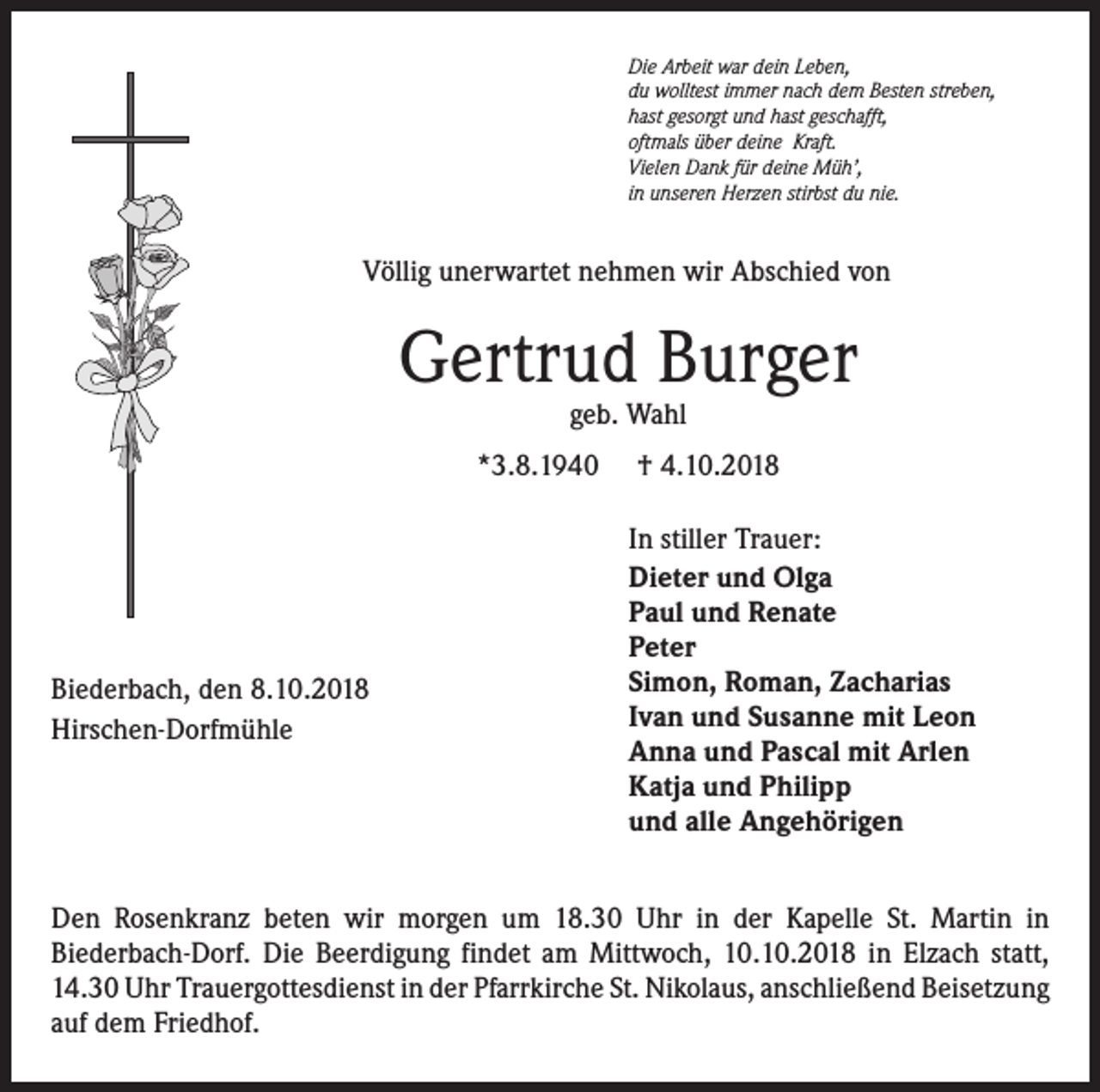 <p>Die Arbeit war dein Leben,<br />du wolltest immer nach dem Besten streben,<br />hast gesorgt und hast geschafft,<br />oftmals über deine Kraft.<br />Vielen Dank für deine Müh’,<br />in unseren Herzen stirbst du nie.</p><p>Völlig unerwartet nehmen wir Abschied von</p><p>Gertrud Burger<br />geb. Wahl</p><p>*3.8.1940</p><p>Biederbach, den 8.10.2018<br />Hirschen-Dorfmühle</p><p>† 4.10.2018<br />In stiller Trauer:<br />Dieter und Olga<br />Paul und Renate<br />Peter<br />Simon, Roman, Zacharias<br />Ivan und Susanne mit Leon<br />Anna und Pascal mit Arlen<br />Katja und Philipp<br />und alle Angehörigen</p><p>Den Rosenkranz beten wir morgen um 18.30 Uhr in der Kapelle St. Martin in<br />Biederbach-Dorf. Die Beerdigung findet am Mittwoch, 10.10.2018 in Elzach statt,<br />14.30 Uhr Trauergottesdienst in der Pfarrkirche St. Nikolaus, anschließend ­Beisetzung<br />auf dem Friedhof.</p>