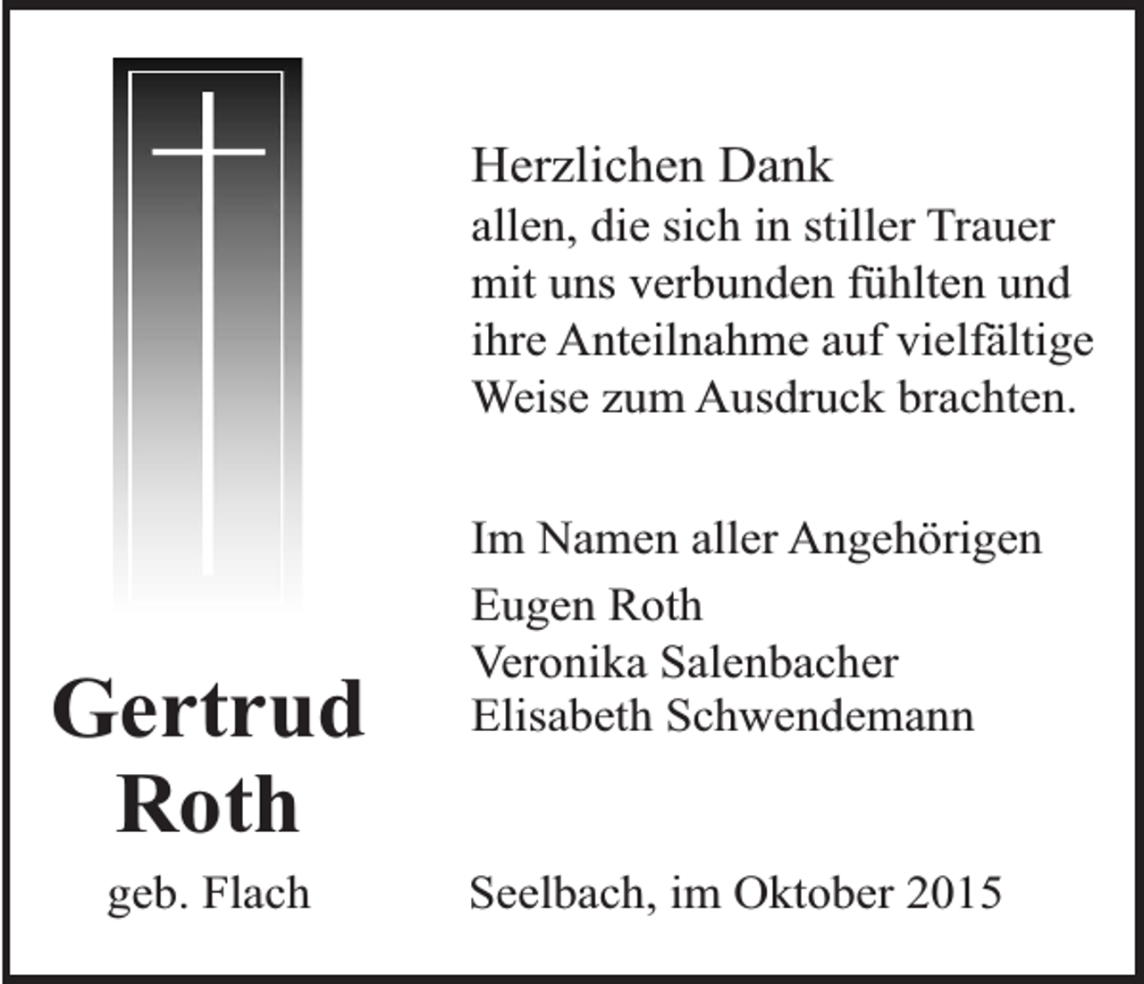 <p>Herzlichen Dank</p><p>allen, die sich in stiller Trauer<br />mit uns verbunden fühlten und<br />ihre Anteilnahme auf vielfältige<br />Weise zum Ausdruck brachten.</p><p>Gertrud<br />Roth<br />geb. Flach</p><p>Im Namen aller Angehörigen<br />Eugen Roth<br />Veronika Salenbacher<br />Elisabeth Schwendemann<br />Seelbach, im Oktober 2015</p>