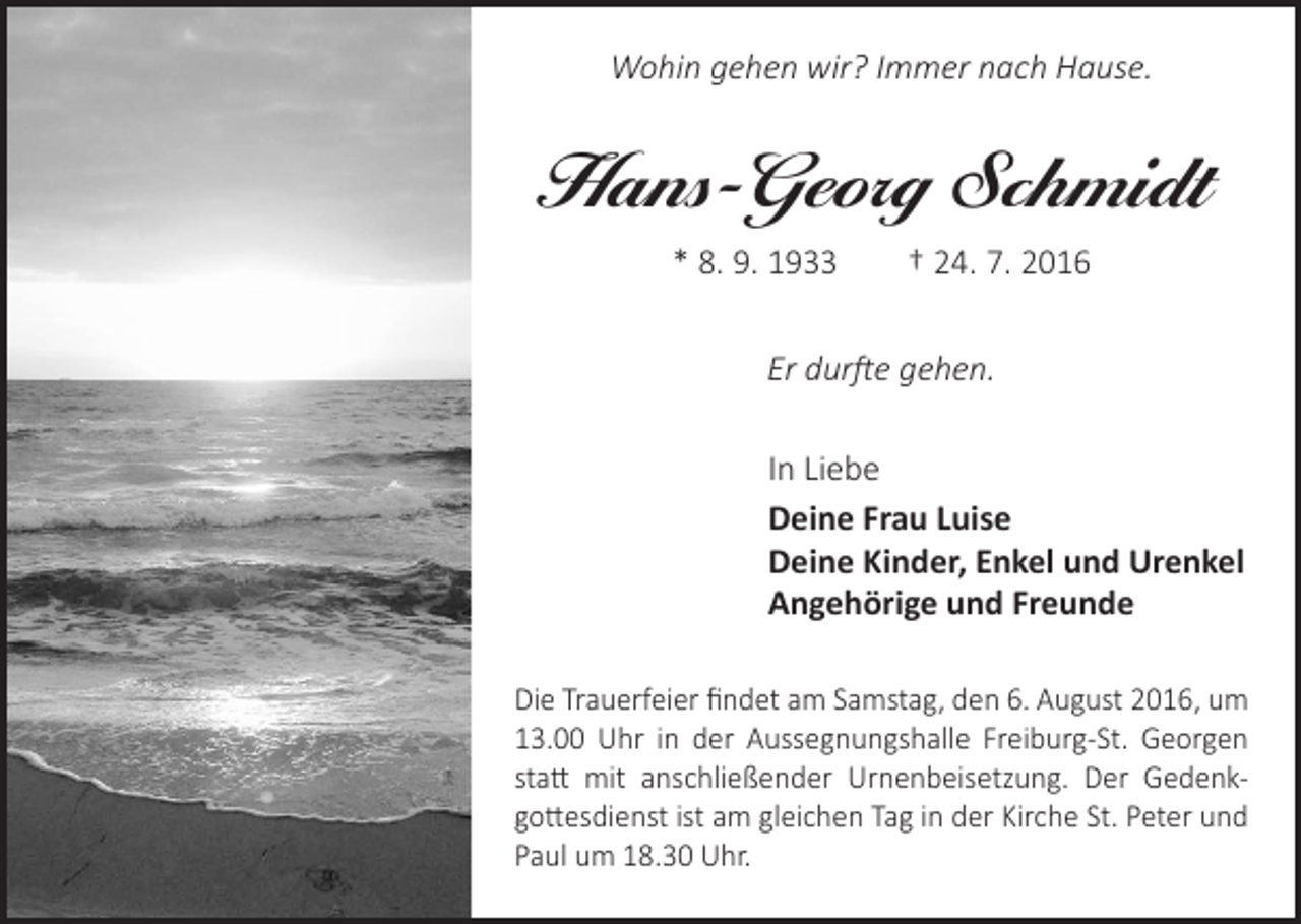 <p>Wohin gehen wir? Immer nach Hause.</p><p>Hans-Georg Schmidt<br />* 8. 9. 1933 † 24. 7. 2016<br />Er durfte gehen.<br />In Liebe<br />Deine Frau Luise<br />Deine Kinder, Enkel und Urenkel<br />Angehörige und Freunde<br />Die Trauerfeier findet am Samstag, den 6. August­2016, um<br />13.00 Uhr in der Aussegnungs­halle Freiburg-­­St. Georgen<br />statt mit anschließender Urnenbeisetzung. Der Gedenk­<br />gottesdienst ist am gleichen Tag in der Kirche St. Peter und<br />Paul um 18.30 Uhr.</p>