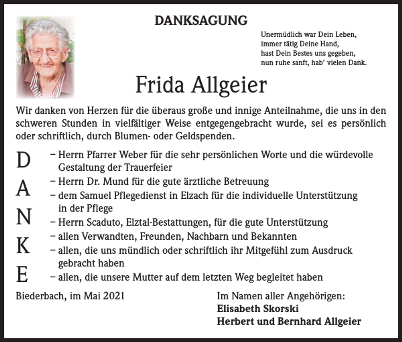 <p>DANKSAGUNG<br />Unermüdlich war Dein Leben,<br />immer tätig Deine Hand,<br />hast Dein Bestes uns gegeben,<br />nun ruhe sanft, hab’ vielen Dank.</p><p>Frida Allgeier<br />Wir danken von Herzen für die überaus große und innige Anteilnahme, die uns in den<br />schweren Stunden in vielfältiger Weise entgegengebracht wurde, sei es persönlich<br />oder schriftlich, durch Blumen- oder Geldspenden.</p><p>D<br />A<br />N<br />K<br />E</p><p>– Herrn Pfarrer Weber für die sehr persönlichen Worte und die würdevolle<br />Gestaltung der Trauerfeier<br />– Herrn Dr. Mund für die gute ärztliche Betreuung<br />– dem Samuel Pflegedienst in Elzach für die individuelle Unterstützung<br />in der Pflege<br />– Herrn Scaduto, Elztal-Bestattungen, für die gute Unterstützung<br />– allen Verwandten, Freunden, Nachbarn und Bekannten<br />– allen, die uns mündlich oder schriftlich ihr Mitgefühl zum Ausdruck<br />gebracht haben<br />– allen, die unsere Mutter auf dem letzten Weg begleitet haben</p><p>Biederbach, im Mai 2021 Im Namen aller Angehörigen:<br />Elisabeth Skorski<br />Herbert und Bernhard Allgeier</p>