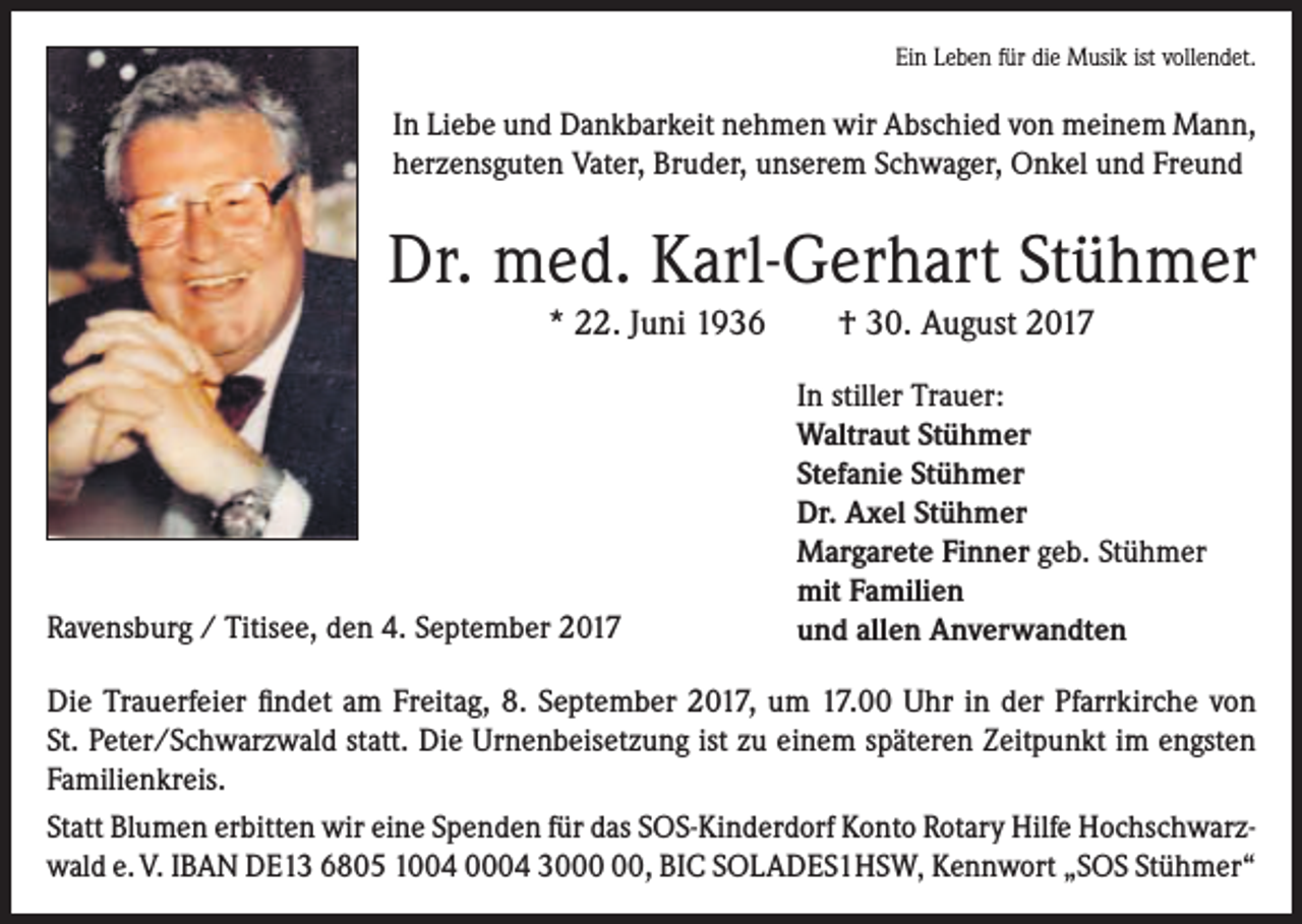 <p>Ein Leben für die Musik ist vollendet.</p><p>In Liebe und Dankbarkeit nehmen wir Abschied von meinem Mann,<br />herzensguten Vater, Bruder, unserem Schwager, Onkel und Freund</p><p>Dr. med. Karl-Gerhart Stühmer<br />* 22. Juni 1936</p><p>Ravensburg / Titisee, den 4. September 2017</p><p>† 30. August 2017<br />In stiller Trauer:<br />Waltraut Stühmer<br />Stefanie Stühmer<br />Dr. Axel Stühmer<br />Margarete Finner geb. Stühmer<br />mit Familien<br />und allen Anverwandten</p><p>Die Trauerfeier findet am Freitag, 8. September 2017, um 17.00 Uhr in der Pfarrkirche von<br />St. Peter/Schwarzwald statt. Die Urnenbeisetzung ist zu einem späteren Zeitpunkt im engsten<br />Familienkreis.<br />Statt Blumen erbitten wir eine Spenden für das SOS-Kinderdorf Konto Rotary Hilfe Hochschwarzwald e. V. IBAN DE13 6805 1004 0004 30, BIC SOLADES1HSW‚ Kennwort „SOS Stühmer“</p>