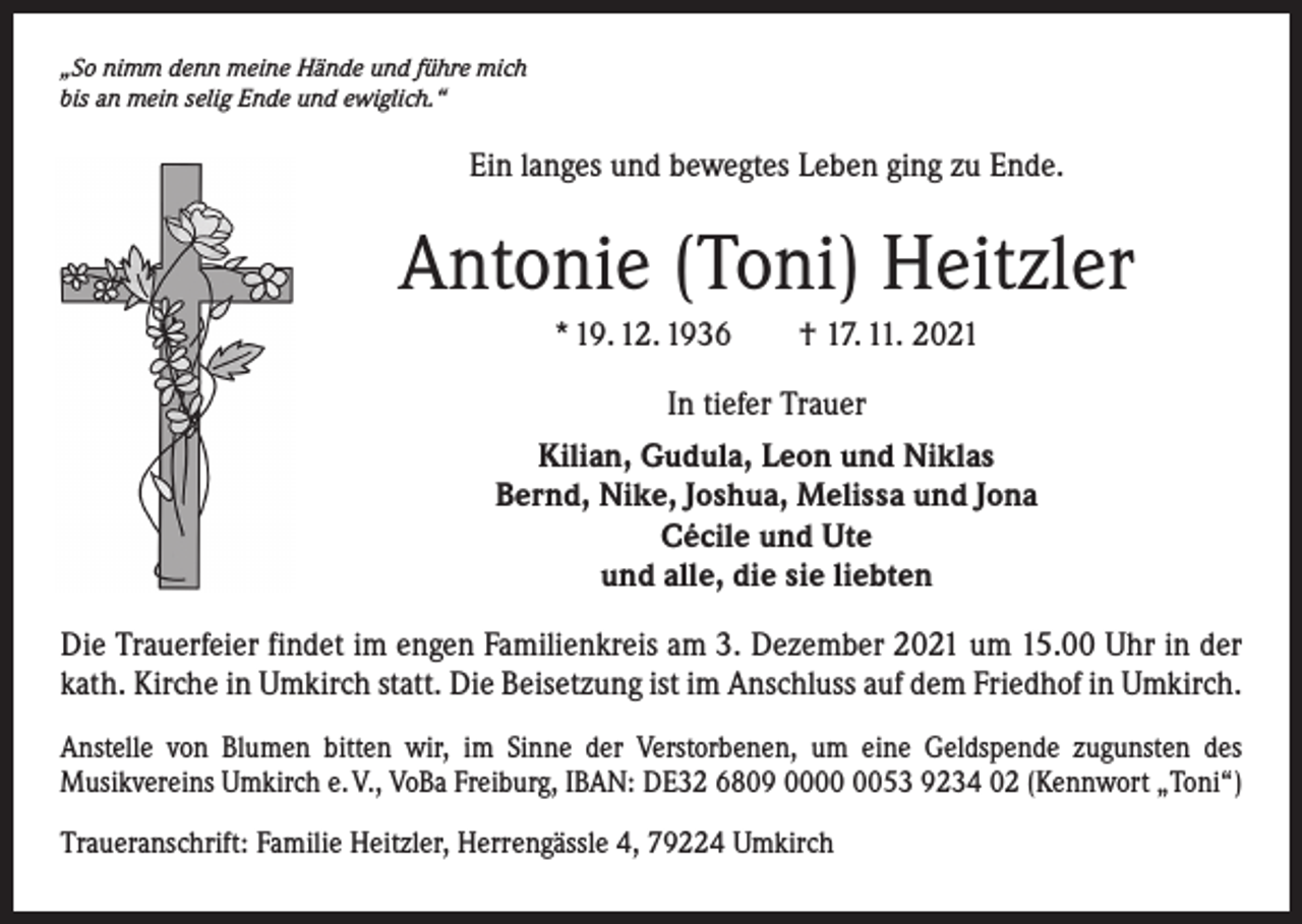 <p>„So nimm denn meine Hände und führe mich<br />bis an mein selig Ende und ewiglich.“</p><p>Ein langes und bewegtes Leben ging zu Ende.</p><p>Antonie (Toni) Heitzler<br />* 19. 12. 1936 † 17. 11. 2021<br />In tiefer Trauer<br />Kilian, Gudula, Leon und Niklas<br />Bernd, Nike, Joshua, Melissa und Jona<br />Cécile und Ute<br />und alle, die sie liebten<br />Die Trauerfeier findet im engen Familienkreis am 3. Dezember 2021 um 15.00 Uhr in der<br />kath. Kirche in Umkirch statt. Die Beisetzung ist im Anschluss auf dem Friedhof in Umkirch.<br />Anstelle von Blumen bitten wir, im Sinne der Verstorbenen, um eine Geldspende zugunsten des<br />­Musikvereins Umkirch e. V., VoBa Freiburg, IBAN: DE32 6809 0053 9234 02 (Kennwort „Toni“)<br />Traueranschrift: Familie Heitzler, Herrengässle 4, 79224 Umkirch</p>