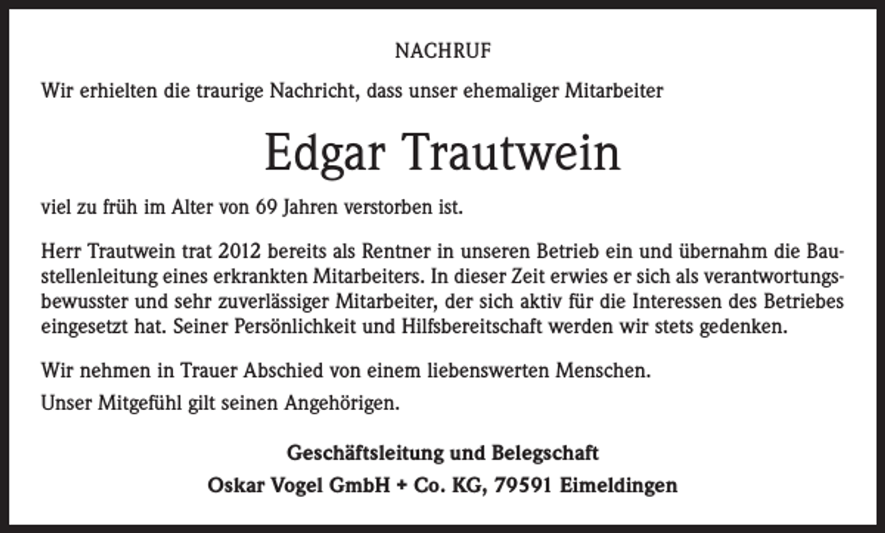 <p>NACHRUF<br />Wir erhielten die traurige Nachricht, dass unser ehemaliger Mitarbeiter</p><p>Edgar Trautwein<br />viel zu früh im Alter von 69 Jahren verstorben ist.<br />Herr Trautwein trat 2012 bereits als Rentner in unseren Betrieb ein und übernahm die Baustellenleitung eines erkrankten Mitarbeiters. In dieser Zeit erwies er sich als verantwortungsbewusster und sehr zuverlässiger Mitarbeiter, der sich aktiv für die Interessen des Betriebes<br />eingesetzt hat. Seiner Persönlichkeit und Hilfsbereitschaft werden wir stets gedenken.<br />Wir nehmen in Trauer Abschied von einem liebenswerten Menschen.<br />Unser Mitgefühl gilt seinen Angehörigen.<br />Geschäftsleitung und Belegschaft<br />Oskar Vogel GmbH + Co. KG, 79591 Eimeldingen</p>