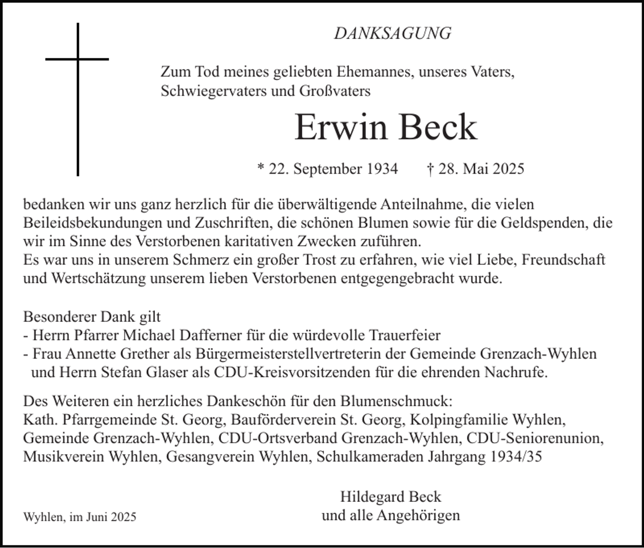 <p>DANKSAGUNG<br />Zum Tod meines geliebten Ehemannes, unseres Vaters,<br />Schwiegervaters und Großvaters</p><p>Erwin Beck<br />* 22. September 1934</p><p>† 28. Mai 2025</p><p>bedanken wir uns ganz herzlich für die überwältigende Anteilnahme, die vielen<br />Beileidsbekundungen und Zuschriften, die schönen Blumen sowie für die Geldspenden, die<br />wir im Sinne des Verstorbenen karitativen Zwecken zuführen.<br />Es war uns in unserem Schmerz ein großer Trost zu erfahren, wie viel Liebe, Freundschaft<br />und Wertschätzung unserem lieben Verstorbenen entgegengebracht wurde.<br />Besonderer Dank gilt<br />- Herrn Pfarrer Michael Dafferner für die würdevolle Trauerfeier<br />- Frau Annette Grether als Bürgermeisterstellvertreterin der Gemeinde Grenzach-Wyhlen<br />und Herrn Stefan Glaser als CDU-Kreisvorsitzenden für die ehrenden Nachrufe.<br />Des Weiteren ein herzliches Dankeschön für den Blumenschmuck:<br />Kath. Pfarrgemeinde St. Georg, Bauförderverein St. Georg, Kolpingfamilie Wyhlen,<br />Gemeinde Grenzach-Wyhlen, CDU-Ortsverband Grenzach-Wyhlen, CDU-Seniorenunion,<br />Musikverein Wyhlen, Gesangverein Wyhlen, Schulkameraden Jahrgang 1934/35</p><p>Wyhlen, im Juni 2025</p><p>Hildegard Beck<br />und alle Angehörigen</p>