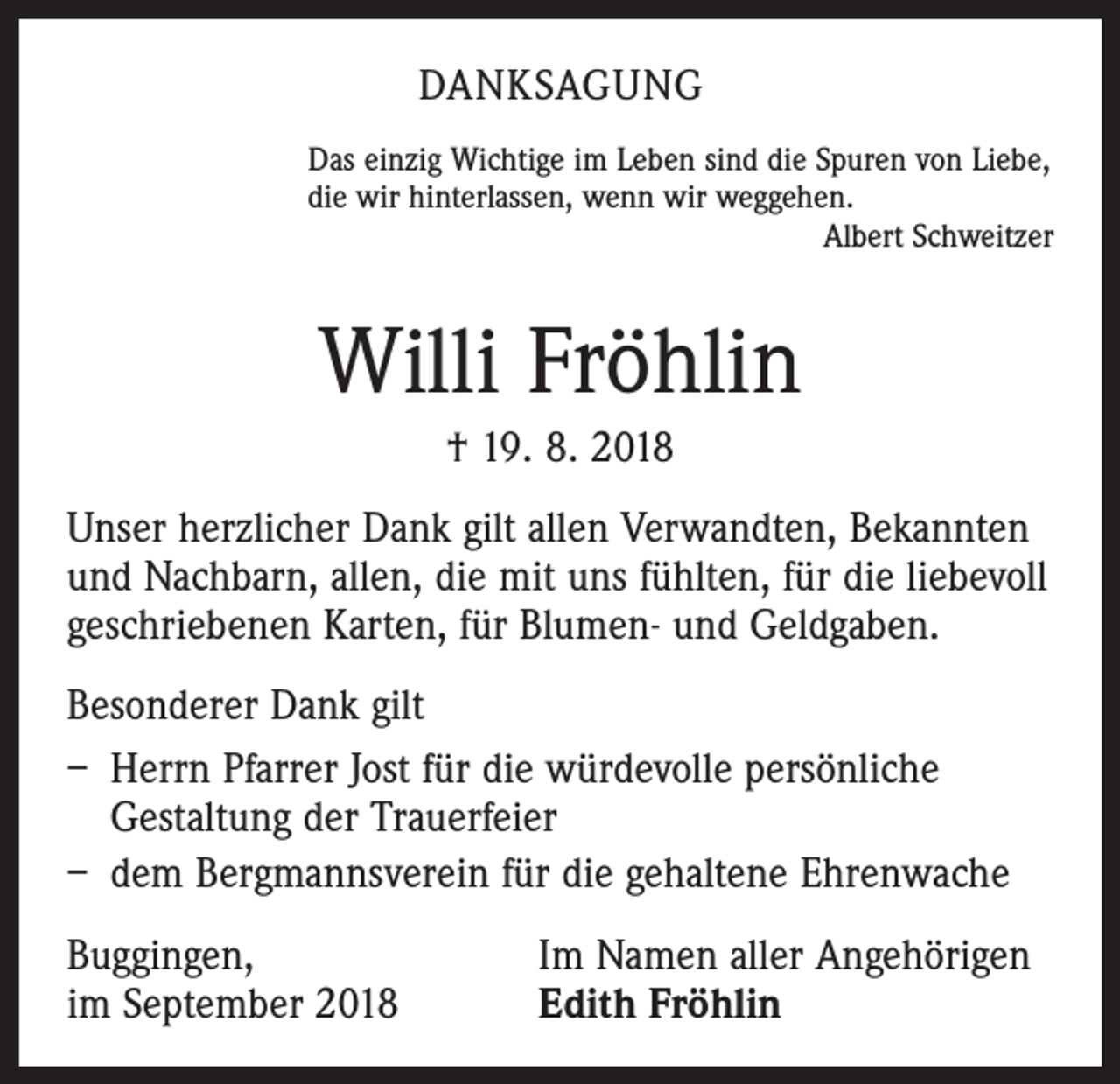 <p>DANKSAGUNG<br />Das einzig Wichtige im Leben sind die Spuren von Liebe,<br />die wir hinterlassen, wenn wir weggehen.</p><p>Albert Schweitzer</p><p>Willi Fröhlin<br />† 19. 8. 2018<br />Unser herzlicher Dank gilt allen Verwandten, Bekannten<br />und Nachbarn, allen, die mit uns fühlten, für die liebevoll<br />geschriebenen Karten, für Blumen- und Geldgaben.<br />Besonderer Dank gilt<br />– Herrn Pfarrer Jost für die würdevolle persönliche<br />Gestaltung der Trauerfeier<br />– dem Bergmannsverein für die gehaltene Ehrenwache<br />Buggingen,<br />im September 2018</p><p>Im Namen aller Angehörigen<br />Edith Fröhlin</p>
