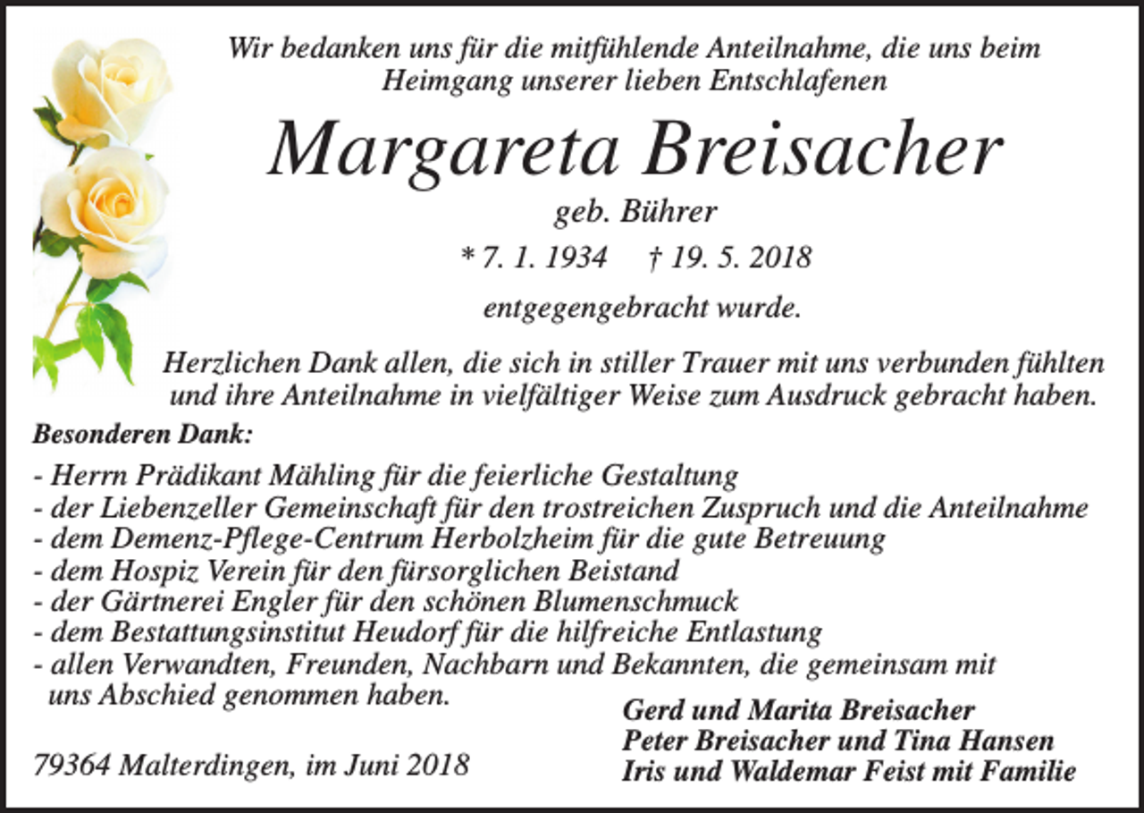 <p>Wir bedanken uns für die mitfühlende Anteilnahme, die uns beim<br />Heimgang unserer lieben Entschlafenen</p><p>Margareta Breisacher<br />geb. Bührer<br />* 7. 1. 1934</p><p>† 19. 5. 2018</p><p>entgegengebracht wurde.<br />Herzlichen Dank allen, die sich in stiller Trauer mit uns verbunden fühlten<br />und ihre Anteilnahme in vielfältiger Weise zum Ausdruck gebracht haben.<br />Besonderen Dank:</p><p>- Herrn Prädikant Mähling für die feierliche Gestaltung<br />- der Liebenzeller Gemeinschaft für den trostreichen Zuspruch und die Anteilnahme<br />- dem Demenz-Pflege-Centrum Herbolzheim für die gute Betreuung<br />- dem Hospiz Verein für den fürsorglichen Beistand<br />- der Gärtnerei Engler für den schönen Blumenschmuck<br />- dem Bestattungsinstitut Heudorf für die hilfreiche Entlastung<br />- allen Verwandten, Freunden, Nachbarn und Bekannten, die gemeinsam mit<br />uns Abschied genommen haben.<br />Gerd und Marita Breisacher<br />Peter Breisacher und Tina Hansen<br />79364 Malterdingen, im Juni 2018<br />Iris und Waldemar Feist mit Familie</p>