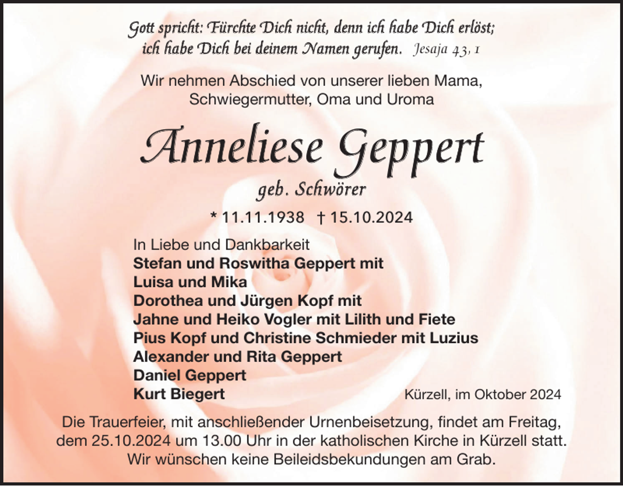 <p>Gott spricht: Fürchte Dich nicht, denn ich habe Dich erlöst;<br />ich habe Dich bei deinem Namen gerufen. Jesaja 43, 1<br />Wir nehmen Abschied von unserer lieben Mama,<br />Schwiegermutter, Oma und Uroma</p><p>Anneliese Geppert<br />geb. Schwörer<br />* 11.11.1938 † 15.10.2024<br />In Liebe und Dankbarkeit<br />Stefan und Roswitha Geppert mit<br />Luisa und Mika<br />Dorothea und Jürgen Kopf mit<br />Jahne und Heiko Vogler mit Lilith und Fiete<br />Pius Kopf und Christine Schmieder mit Luzius<br />Alexander und Rita Geppert<br />Daniel Geppert<br />Kürzell, im Oktober 2024<br />Kurt Biegert<br />Die Trauerfeier, mit anschließender Urnenbeisetzung, ﬁndet am Freitag,<br />dem 25.10.2024 um 13.00 Uhr in der katholischen Kirche in Kürzell statt.<br />Wir wünschen keine Beileidsbekundungen am Grab.</p>