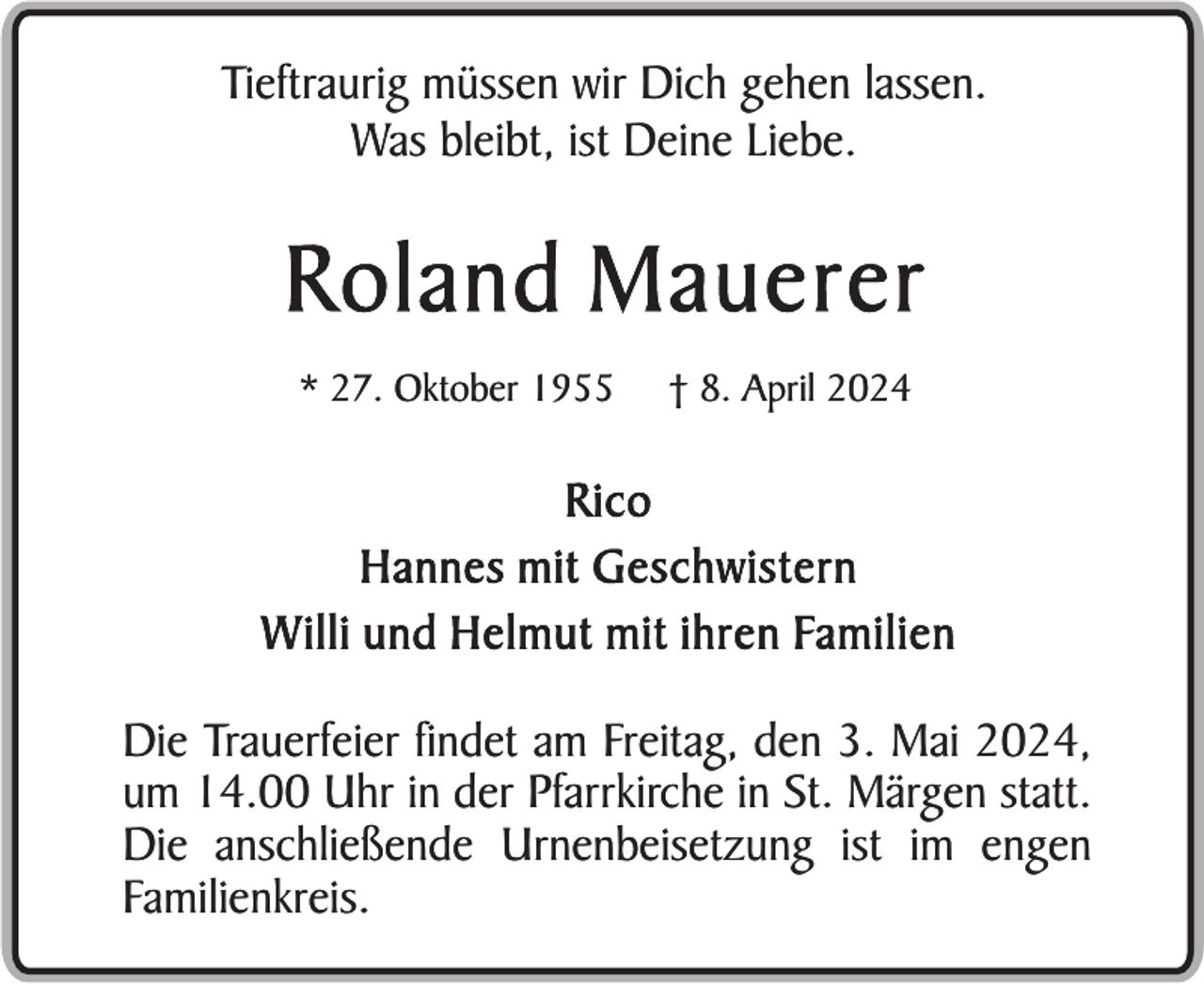 <p>Tieftraurig müssen wir Dich gehen lassen.<br />Was bleibt, ist Deine Liebe.</p><p>Roland Mauerer<br />* 27. Oktober 1955</p><p>† 8. April 2024</p><p>Rico<br />Hannes mit Geschwistern<br />Willi und Helmut mit ihren Familien<br />Die Trauerfeier findet am Freitag, den 3. Mai 2024,<br />um 14.00 Uhr in der Pfarrkirche in St. Märgen statt.<br />Die anschließende Urnenbeisetzung ist im engen<br />Familienkreis.</p>