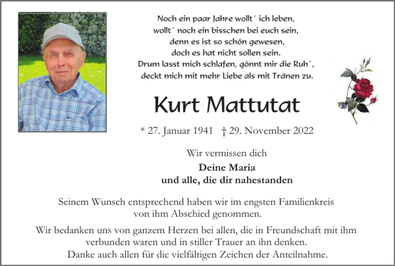 <p>Noch ein paar Jahre wollt´ ich leben,<br />wollt´ noch ein bisschen bei euch sein,<br />denn es ist so schön gewesen,<br />doch es hat nicht sollen sein.<br />Drum lasst mich schlafen, gönnt mir die Ruh´,<br />deckt mich mit mehr Liebe als mit Tränen zu.</p><p>Kurt Mattutat<br />* 27. Januar 1941 † 29. November 2022<br />Wir vermissen dich<br />Deine Maria<br />und alle, die dir nahestanden<br />Seinem Wunsch entsprechend haben wir im engsten Familienkreis<br />von ihm Abschied genommen.<br />Wir bedanken uns von ganzem Herzen bei allen, die in Freundschaft mit ihm<br />verbunden waren und in stiller Trauer an ihn denken.<br />Danke auch allen für die vielfältigen Zeichen der Anteilnahme.</p>